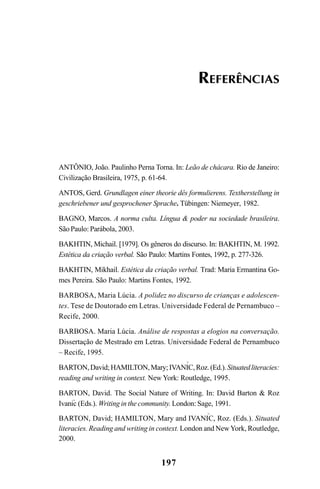197
ANTÔNIO, João. Paulinho Perna Torna. In: Leão de chácara. Rio de Janeiro:
Civilização Brasileira, 1975, p. 61-64.
ANTOS, Gerd. Grundlagen einer theorie dês formulierens. Textherstellung in
geschriebener und gesprochener Sprache. Tübingen: Niemeyer, 1982.
BAGNO, Marcos. A norma culta. Língua  poder na sociedade brasileira.
São Paulo: Parábola, 2003.
BAKHTIN, Michail. [1979]. Os gêneros do discurso. In: BAKHTIN, M. 1992.
Estética da criação verbal. São Paulo: Martins Fontes, 1992, p. 277-326.
BAKHTIN, Mikhail. Estética da criação verbal. Trad: Maria Ermantina Go-
mes Pereira. São Paulo: Martins Fontes, 1992.
BARBOSA, Maria Lúcia. A polidez no discurso de crianças e adolescen-
tes. Tese de Doutorado em Letras. Universidade Federal de Pernambuco –
Recife, 2000.
BARBOSA. Maria Lúcia. Análise de respostas a elogios na conversação.
Dissertação de Mestrado em Letras. Universidade Federal de Pernambuco
– Recife, 1995.
BARTON,David;HAMILTON,Mary;IVANIC,Roz.(Ed.).Situatedliteracies:
reading and writing in context. New York: Routledge, 1995.
BARTON, David. The Social Nature of Writing. In: David Barton  Roz
Ivanic (Eds.). Writing in the community. London: Sage, 1991.
BARTON, David; HAMILTON, Mary and IVANIC, Roz. (Eds.). Situated
literacies. Reading and writing in context. London and NewYork, Routledge,
2000.
REFERÊNCIAS
^
^
^
Livro Fala e escrita 050707finalgrafica.pmd 05/07/2007, 16:40
197
 