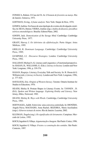 200
FONSECA, Rubem. O Caso de FA. In: O homem de fevereiro ou março. Rio
de Janeiro:Artenova, 1973.
GOFFMAN, Erving. A frame analysis. New York: Harper  Row, 1974.
GOMES, Isaltina. Em busca de uma tipologia de eventos de divulgação cientí-
fica.In:SILVA, Denize; VIERIA, Josênia (org.).Análisedodiscurso:precuRsos
teóricos emetodológicos. Brasília: Editora Plano, 2002.
GOODY, Jack. Domestication of the Savage Mind. Cambridge: Cambridge
University Press, 1977.
GRAFF, Harvey J. Os labirintos da alfabetização. Porto Alegre: Artes
Médicas, 1995.
GRILLO, R. Dominant Language. Cambridge: Cambridge University
Press, 1989.
GUMPERZ, J.J. Discourse Strategies. London: Cambridge University
Press, 1982.
HALLIDAY, MichaelA. K. Literacy and Linguistics: a Functional perspective.
In: HASAN, R.; WILLIAMS, G. (Eds.). Literacy in Society. London and New
York: Longman, 1996, p. 339-376.
HASAN, Ruqaiya. Literacy, Everyday Talk and Society. In: R. Hasan  G.
Williams (eds.). Literacy in Society. London and NewYork: Longman, 1996,
p. 377-424.
HAVELOCK, Eric. Originis of Western literacy. Toronto: Ontario Institute for
Studies in Education, 1976.
HEATH, Shirley B. Protean Shapes in Literacy Events. In: TANNEN , D.
(Ed.). Spoken and Written language: Exploring Orality and Literacy. New
Jersey, Ablex, Norwood, 1982.
HEATH, Shirley B. Ways with Words. Cambridge, Cambridge University
Press, 1983.
HOFFNAGEL, Judith. Entrevista: uma conversa controlada. In: DIONÍSIO,
Angela Paiva; MACHADO, Anna Rachel; BEZERRA, Maria Auxiliadora
(orgs.). Gêneros textuais  ensino. Rio de Janeiro: Lucerna, 2002.
KLEIMAN, Ângela (org.). Os significados do letramento. Campinas: Mer-
cado de Letras, 1995.
KOCH,IngedoreG.Villaça.ArgumentaçãoeImagem.SãoPaulo:Cortez, 1996.
KOCH, Ingedore G. Villaça. O texto e a construção dos sentidos. São Paulo:
Contexto, 1997.
Livro Fala e escrita 050707finalgrafica.pmd 05/07/2007, 16:40
200
 