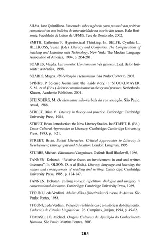 203
SILVA, Jane Quintiliano. Um estudo sobre o gênero carta pessoal: das práticas
comunicativas aos indícios de interatividade na escrita dos textos. Belo Hori-
zonte. Faculdade de Letras da UFMG. Tese de Doutorado, 2002.
SMITH, Catherine F. Hypertextual Thinking. In: SELFE, Cynthia L.;
HILLIGOSS, Susan (Eds). Literacy and Computers. The Complications of
teaching and Learning with Technology. New York: The Modern Language
Association of America, 1994, p. 264-281.
SOARES, Magda. Letramento: Um tema em três gêneros. 2.ed. Belo Hori-
zonte: Autêntica, 1998.
SOARES, Magda. Alfabetização e letramento. São Paulo: Contexto, 2003.
SPINKS, P. Science Journalism: the inside story. In: STOCKLMAYER,
S. M. et al. (Eds.). Science communication in theory and practice. Netherlands:
Kluwer, Academic Publishers, 2001.
STEINBERG, M. Os elementos não-verbais da conversação. São Paulo:
Atual, 1988.
STREET, Brian V. Literacy in theory and practice. Cambridge: Cambridge
University Press, 1984.
STREET, Brian. Introduction: the New Literacy Studies. In: STREET, B. (Ed.).
Cross-Cultural Approaches to Literacy. Cambridge: Cambridge University
Press, 1993, p. 1-21.
STREET, Brian. Social Literacies. Critical Approaches to Literacy in
Development, Ethnography and Education. London: Longman, 1995.
STUBBS, Michael. Educational Linguistics. Oxford: Basil Blackwell, 1986.
TANNEN, Deborah. “Relative focus on involvement in oral and written
discourse”. In: OLSON, D. et al (Eds.). Literacy, language and learning: the
nature and consequences of reading and writing. Cambridge: Cambridge
University Press, 1985, p. 124-147.
TANNEN, Deborah. Talking voices: repetition, dialogue and imagery in
conversational discourse. Cambridge: Cambridge University Press, 1989.
TFOUNI, Leda Verdiani. Adultos Não Alfabetizados: O avesso do Avesso. São
Paulo: Pontes, 1988.
TFOUNI, Leda Verdiani. Perspectivas históricas e a-históricas do letramento.
Cadernos de Estudos Lingüísticos. 26. Campinas, jan/jun, 1994, p. 49-62.
TOMASELLO, Michael. Origens Culturais da Aquisição do Conhecimento
Humano. São Paulo: Martins Fontes, 2003.
Livro Fala e escrita 050707finalgrafica.pmd 05/07/2007, 16:40
203
 