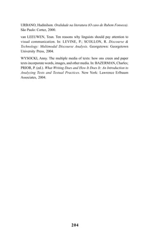 204
URBANO, Hudinilson. Oralidade na literatura (O caso de Rubem Fonseca).
São Paulo: Cortez, 2000.
van LEEUWEN, Teun. Ten reasons why linguists should pay attention to
visual communication. In: LEVINE, P.; SCOLLON, R. Discourse 
Technology: Multimodal Discourse Analysis. Georgetown: Georgetown
University Press, 2004.
WYSOCKI, Anny. The multiple media of texts: how ons creen and paper
texts incorporate words, images, and other media. In: BAZERMAN, Charles;
PRIOR, P. (ed.). What Writing Does and How It Does It: An Introduction to
Analyzing Texts and Textual Practices. New York: Lawrence Erlbaum
Associates, 2004.
Livro Fala e escrita 050707finalgrafica.pmd 05/07/2007, 16:40
204
 