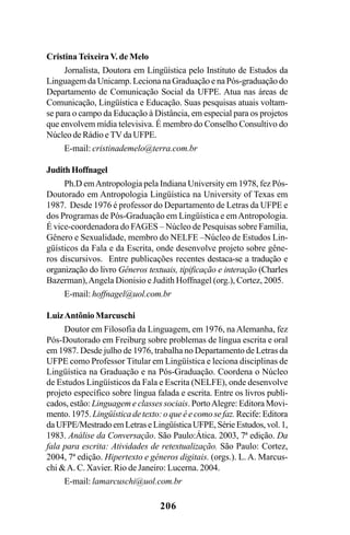 206
Cristina Teixeira V. de Melo
Jornalista, Doutora em Lingüística pelo Instituto de Estudos da
Linguagem da Unicamp. Leciona na Graduação e na Pós-graduação do
Departamento de Comunicação Social da UFPE. Atua nas áreas de
Comunicação, Lingüística e Educação. Suas pesquisas atuais voltam-
se para o campo da Educação à Distância, em especial para os projetos
que envolvem mídia televisiva. É membro do Conselho Consultivo do
Núcleo de Rádio e TV da UFPE.
E-mail: cristinademelo@terra.com.br
JudithHoffnagel
Ph.D emAntropologia pela Indiana University em 1978, fez Pós-
Doutorado em Antropologia Lingüística na University of Texas em
1987. Desde 1976 é professor do Departamento de Letras da UFPE e
dos Programas de Pós-Graduação em Lingüística e emAntropologia.
É vice-coordenadora do FAGES – Núcleo de Pesquisas sobre Família,
Gênero e Sexualidade, membro do NELFE –Núcleo de Estudos Lin-
güísticos da Fala e da Escrita, onde desenvolve projeto sobre gêne-
ros discursivos. Entre publicações recentes destaca-se a tradução e
organização do livro Gêneros textuais, tipificação e interação (Charles
Bazerman),Angela Dionisio e Judith Hoffnagel (org.), Cortez, 2005.
E-mail: hoffnagel@uol.com.br
LuizAntônio Marcuschi
Doutor em Filosofia da Linguagem, em 1976, na Alemanha, fez
Pós-Doutorado em Freiburg sobre problemas de língua escrita e oral
em 1987. Desde julho de 1976, trabalha no Departamento de Letras da
UFPE como Professor Titular em Lingüística e leciona disciplinas de
Lingüística na Graduação e na Pós-Graduação. Coordena o Núcleo
de Estudos Lingüísticos da Fala e Escrita (NELFE), onde desenvolve
projeto específico sobre língua falada e escrita. Entre os livros publi-
cados, estão: Linguagem e classes sociais. PortoAlegre: Editora Movi-
mento. 1975. Lingüística de texto: o que é e como se faz. Recife: Editora
daUFPE/MestradoemLetraseLingüísticaUFPE,SérieEstudos,vol.1,
1983. Análise da Conversação. São Paulo:Ática. 2003, 7ª edição. Da
fala para escrita: Atividades de retextualização. São Paulo: Cortez,
2004, 7ª edição. Hipertexto e gêneros digitais. (orgs.). L. A. Marcus-
chi A. C. Xavier. Rio de Janeiro: Lucerna. 2004.
E-mail: lamarcuschi@uol.com.br
Livro Fala e escrita 050707finalgrafica.pmd 05/07/2007, 16:40
206
 