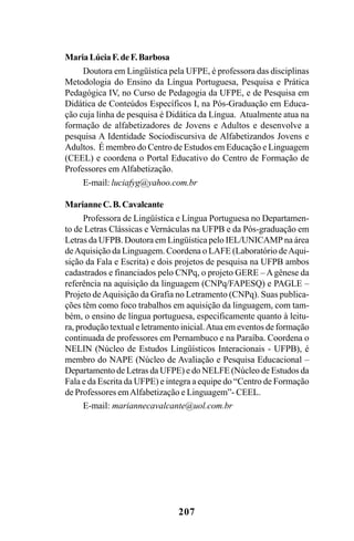 207
MariaLúciaF.deF.Barbosa
Doutora em Lingüística pela UFPE, é professora das disciplinas
Metodologia do Ensino da Língua Portuguesa, Pesquisa e Prática
Pedagógica IV, no Curso de Pedagogia da UFPE, e de Pesquisa em
Didática de Conteúdos Específicos I, na Pós-Graduação em Educa-
ção cuja linha de pesquisa é Didática da Língua. Atualmente atua na
formação de alfabetizadores de Jovens e Adultos e desenvolve a
pesquisa A Identidade Sociodiscursiva de Alfabetizandos Jovens e
Adultos. É membro do Centro de Estudos em Educação e Linguagem
(CEEL) e coordena o Portal Educativo do Centro de Formação de
Professores em Alfabetização.
E-mail: luciafyg@yahoo.com.br
MarianneC.B.Cavalcante
Professora de Lingüística e Língua Portuguesa no Departamen-
to de Letras Clássicas e Vernáculas na UFPB e da Pós-graduação em
Letras da UFPB. Doutora em Lingüística pelo IEL/UNICAMP na área
deAquisição da Linguagem. Coordena o LAFE (Laboratório deAqui-
sição da Fala e Escrita) e dois projetos de pesquisa na UFPB ambos
cadastrados e financiados pelo CNPq, o projeto GERE – Agênese da
referência na aquisição da linguagem (CNPq/FAPESQ) e PAGLE –
Projeto deAquisição da Grafia no Letramento (CNPq). Suas publica-
ções têm como foco trabalhos em aquisição da linguagem, com tam-
bém, o ensino de língua portuguesa, especificamente quanto à leitu-
ra, produção textual e letramento inicial.Atua em eventos de formação
continuada de professores em Pernambuco e na Paraíba. Coordena o
NELIN (Núcleo de Estudos Lingüísticos Interacionais - UFPB), é
membro do NAPE (Núcleo de Avaliação e Pesquisa Educacional –
Departamento de Letras da UFPE) e do NELFE (Núcleo de Estudos da
Fala e da Escrita da UFPE) e integra a equipe do “Centro de Formação
de Professores emAlfabetização e Linguagem”- CEEL.
E-mail: mariannecavalcante@uol.com.br
Livro Fala e escrita 050707finalgrafica.pmd 05/07/2007, 16:40
207
 