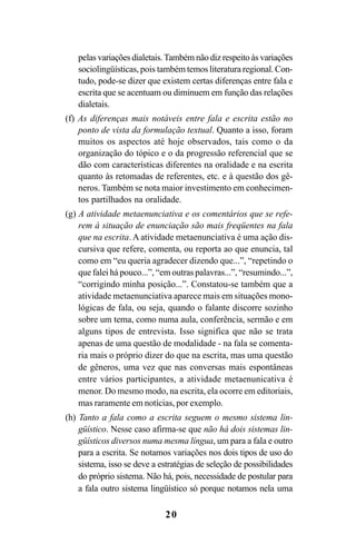 20
pelas variações dialetais.Também não diz respeito às variações
sociolingüísticas, pois também temos literatura regional. Con-
tudo, pode-se dizer que existem certas diferenças entre fala e
escrita que se acentuam ou diminuem em função das relações
dialetais.
(f) As diferenças mais notáveis entre fala e escrita estão no
ponto de vista da formulação textual. Quanto a isso, foram
muitos os aspectos até hoje observados, tais como o da
organização do tópico e o da progressão referencial que se
dão com características diferentes na oralidade e na escrita
quanto às retomadas de referentes, etc. e à questão dos gê-
neros. Também se nota maior investimento em conhecimen-
tos partilhados na oralidade.
(g) A atividade metaenunciativa e os comentários que se refe-
rem à situação de enunciação são mais freqüentes na fala
que na escrita. A atividade metaenunciativa é uma ação dis-
cursiva que refere, comenta, ou reporta ao que enuncia, tal
como em “eu queria agradecer dizendo que...”, “repetindo o
que falei há pouco...”, “em outras palavras...”, “resumindo...”,
“corrigindo minha posição...”. Constatou-se também que a
atividade metaenunciativa aparece mais em situações mono-
lógicas de fala, ou seja, quando o falante discorre sozinho
sobre um tema, como numa aula, conferência, sermão e em
alguns tipos de entrevista. Isso significa que não se trata
apenas de uma questão de modalidade - na fala se comenta-
ria mais o próprio dizer do que na escrita, mas uma questão
de gêneros, uma vez que nas conversas mais espontâneas
entre vários participantes, a atividade metaenunicativa é
menor. Do mesmo modo, na escrita, ela ocorre em editoriais,
mas raramente em notícias, por exemplo.
(h) Tanto a fala como a escrita seguem o mesmo sistema lin-
güístico. Nesse caso afirma-se que não há dois sistemas lin-
güísticos diversos numa mesma língua, um para a fala e outro
para a escrita. Se notamos variações nos dois tipos de uso do
sistema, isso se deve a estratégias de seleção de possibilidades
do próprio sistema. Não há, pois, necessidade de postular para
a fala outro sistema lingüístico só porque notamos nela uma
Livro Fala e escrita 050707finalgrafica.pmd 05/07/2007, 16:40
20
 