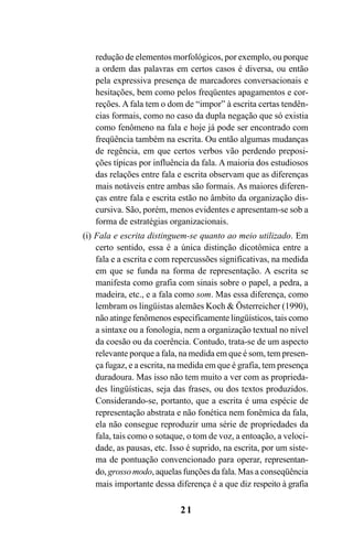 21
redução de elementos morfológicos, por exemplo, ou porque
a ordem das palavras em certos casos é diversa, ou então
pela expressiva presença de marcadores conversacionais e
hesitações, bem como pelos freqüentes apagamentos e cor-
reções. A fala tem o dom de “impor” à escrita certas tendên-
cias formais, como no caso da dupla negação que só existia
como fenômeno na fala e hoje já pode ser encontrado com
freqüência também na escrita. Ou então algumas mudanças
de regência, em que certos verbos vão perdendo preposi-
ções típicas por influência da fala. A maioria dos estudiosos
das relações entre fala e escrita observam que as diferenças
mais notáveis entre ambas são formais. As maiores diferen-
ças entre fala e escrita estão no âmbito da organização dis-
cursiva. São, porém, menos evidentes e apresentam-se sob a
forma de estratégias organizacionais.
(i) Fala e escrita distinguem-se quanto ao meio utilizado. Em
certo sentido, essa é a única distinção dicotômica entre a
fala e a escrita e com repercussões significativas, na medida
em que se funda na forma de representação. A escrita se
manifesta como grafia com sinais sobre o papel, a pedra, a
madeira, etc., e a fala como som. Mas essa diferença, como
lembram os lingüistas alemães Koch & Österreicher (1990),
não atinge fenômenos especificamente lingüísticos, tais como
a sintaxe ou a fonologia, nem a organização textual no nível
da coesão ou da coerência. Contudo, trata-se de um aspecto
relevante porque a fala, na medida em que é som, tem presen-
ça fugaz, e a escrita, na medida em que é grafia, tem presença
duradoura. Mas isso não tem muito a ver com as proprieda-
des lingüísticas, seja das frases, ou dos textos produzidos.
Considerando-se, portanto, que a escrita é uma espécie de
representação abstrata e não fonética nem fonêmica da fala,
ela não consegue reproduzir uma série de propriedades da
fala, tais como o sotaque, o tom de voz, a entoação, a veloci-
dade, as pausas, etc. Isso é suprido, na escrita, por um siste-
ma de pontuação convencionado para operar, representan-
do, grosso modo, aquelas funções da fala. Mas a conseqüência
mais importante dessa diferença é a que diz respeito à grafia
Livro Fala e escrita 050707finalgrafica.pmd 05/07/2007, 16:40
21
 