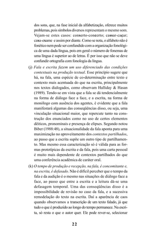 22
dos sons, que, na fase inicial da alfabetização, oferece muitos
problemas,poissímbolosdiversos representam o mesmo som.
Vejam-se estes casos: conserto-concerto; cassar-caçar;
casa-exame e assim por diante. Como se nota, o alfabeto não é
fonéticonempodeserconfundidocomaorganizaçãofonológi-
ca de uma dada língua, pois em geral o número de fonemas de
uma língua é superior ao de letras. É por isso que não se deve
confundir ortografia com fonologia da língua.
(j) Fala e escrita fazem um uso diferenciado das condições
contextuais na produção textual. Esse princípio sugere que
há, na fala, uma espécie de co-determinação entre texto e
contexto mais acentuada do que na escrita, principalmente
nos textos dialogados, como observam Halliday & Hasan
(1989). Tendo-se em vista que a fala se dá tendencialmente
na forma de diálogo face a face, e a escrita, na forma de
monólogo com ausência dos agentes, é evidente que a fala
manifestará algumas das conseqüências disso, ou seja, uma
vinculação situacional maior, que repercute tanto na cons-
trução dos enunciados como no uso de certos elementos
dêiticos, pronominais e presença de elipses. Segundo notou
Biber (1988:48), a situacionalidade da fala aponta para uma
maximização no aproveitamento dos contextos partilhados,
ao passo que a escrita supõe um outro tipo de partilhamen-
to. Mas mesmo essa caracterização só é válida para as for-
mas prototípicas da escrita e da fala, pois uma carta pessoal
é muito mais dependente de contextos partilhados do que
uma conferência acadêmica de caráter oral.
(k) O tempo de produção e recepção, na fala, é concomitante e,
na escrita, é defasado. Não é difícil perceber que o tempo da
fala e da audição é o mesmo nas situações de diálogo face a
face, ao passo que entre a escrita e a leitura dá-se uma
defasagem temporal. Uma das conseqüências disso é a
impossibilidade de revisão no caso da fala, e a sucessiva
remodelação do texto na escrita. Daí a aparência de caos
quando observamos a transcrição de um texto falado, já que
tudo o que é produzido ao longo do tempo permanece. Na escri-
ta, só resta o que o autor quer. Ele pode rever-se, selecionar
Livro Fala e escrita 050707finalgrafica.pmd 05/07/2007, 16:40
22
 