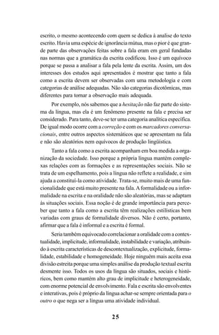 25
escrito, o mesmo acontecendo com quem se dedica à analise do texto
escrito. Havia uma espécie de ignorância mútua, mas o pior é que gran-
de parte das observações feitas sobre a fala eram em geral fundadas
nas normas que a gramática da escrita codificou. Isso é um equívoco
porque se passa a analisar a fala pela lente da escrita. Assim, um dos
interesses dos estudos aqui apresentados é mostrar que tanto a fala
como a escrita devem ser observadas com uma metodologia e com
categorias de análise adequadas. Não são categorias dicotômicas, mas
diferentes para tornar a observação mais adequada.
Por exemplo, nós sabemos que a hesitação não faz parte do siste-
ma da língua, mas ela é um fenômeno presente na fala e precisa ser
considerado. Para tanto, deve-se ter uma categoria analítica específica.
De igual modo ocorre com a correção e com os marcadores conversa-
cionais, entre outros aspectos sistemáticos que se apresentam na fala
e não são aleatórios nem equívocos de produção lingüística.
Tanto a fala como a escrita acompanham em boa medida a orga-
nização da sociedade. Isso porque a própria língua mantém comple-
xas relações com as formações e as representações sociais. Não se
trata de um espelhamento, pois a língua não reflete a realidade, e sim
ajuda a constituí-la como atividade. Trata-se, muito mais de uma fun-
cionalidade que está muito presente na fala.Aformalidade ou a infor-
malidade na escrita e na oralidade não são aleatórias, mas se adaptam
às situações sociais. Essa noção é de grande importância para perce-
ber que tanto a fala como a escrita têm realizações estilísticas bem
variadas com graus de formalidade diversos. Não é certo, portanto,
afirmar que a fala é informal e a escrita é formal.
Seria também equivocado correlacionar a oralidade com a contex-
tualidade,implicitude,informalidade,instabilidadeevariação,atribuin-
do à escrita características de descontextualização, explicitude, forma-
lidade, estabilidade e homogeneidade. Hoje ninguém mais aceita essa
divisão estreita porque uma simples análise da produção textual escrita
desmente isso. Todos os usos da língua são situados, sociais e histó-
ricos, bem como mantém alto grau de implicitude e heterogeneidade,
com enorme potencial de envolvimento. Fala e escrita são envolventes
e interativas, pois é próprio da língua achar-se sempre orientada para o
outro o que nega ser a língua uma atividade individual.
Livro Fala e escrita 050707finalgrafica.pmd 05/07/2007, 16:40
25
 