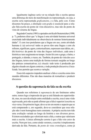 26
Igualmente ingênuo seria ver na relação fala e escrita apenas
uma diferença de meio de manifestação ou representação, ou seja, a
escrita seria representada graficamente, e a fala, pelo som. Como
dissemos há pouco, a distinção som-grafia é essencial para a rela-
ção fala-escrita do ponto de vista discursivo, mas não do ponto de
vista do sistema da língua.
SeguindoCoseriu(1981)eapoiadosemKoch/Oesterreicher(1990,
p. 7), podemos dizer que “a língua é uma atividade humana universal
exercitada individualmente na observância de normas historicamente
dadas”. E com isso postulamos que a língua em uso, como atividade
humana é: (a) universal: todos os povos têm uma língua e com ela
referem, significam, agem, contextualizam, expressam suas idéias, etc.;
(b) histórica: do ponto de vista das línguas individuais, cada uma é
histórica e tem surgimento no tempo.Assim foi com o grego, o latim, o
português, o alemão, o russo, etc. Também, do ponto de vista dos usos
das línguas, temos uma tradição de formas textuais surgidas ao longo
das práticas comunicativas; (c) situada: todo texto é produzido por
alguém situado em algum contexto, e toda produção discursiva é loca-
lizada. Isso permite que ocorra a variação.
Esses três aspectos impedem analisar a fala e a escrita como dois
mundos diferentes. Elas são duas maneiras de textualizar e produzir
discursos.
A questão da supremacia da fala ou da escrita
Quando nos referimos à supremacia de um fenômeno sobre
outro, temos logo a impressão de que se está falando em superiorida-
de, mas, no caso da relação entre oralidade e escrita, essa é uma visão
equivocada, pois não se pode afirmar que a fala é superior à escrita ou
vice-versa. Em primeiro lugar, deve-se ter em mente o aspecto que se
está comparando e, em segundo, deve-se considerar que essa rela-
ção não é nem homogênea nem constante. A própria escrita tem tido
uma avaliação variada ao longo da história e nos diversos povos.
Existem sociedades que valorizam mais a fala, e outras que valorizam
mais a escrita. A única afirmação correta é que a fala veio antes da
escrita. Nem por isso, como ainda veremos, a escrita é simplesmente
derivada da fala. Portanto, do ponto de vista cronológico, como já
Livro Fala e escrita 050707finalgrafica.pmd 05/07/2007, 16:40
26
 