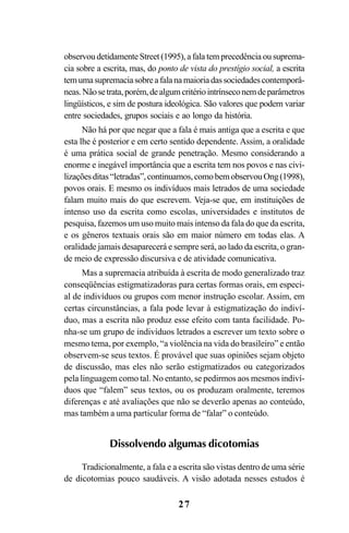 27
observou detidamente Street (1995), a fala tem precedência ou suprema-
cia sobre a escrita, mas, do ponto de vista do prestígio social, a escrita
temumasupremaciasobreafalanamaioriadassociedadescontemporâ-
neas.Nãosetrata,porém,dealgumcritériointrínseconemdeparâmetros
lingüísticos, e sim de postura ideológica. São valores que podem variar
entre sociedades, grupos sociais e ao longo da história.
Não há por que negar que a fala é mais antiga que a escrita e que
esta lhe é posterior e em certo sentido dependente. Assim, a oralidade
é uma prática social de grande penetração. Mesmo considerando a
enorme e inegável importância que a escrita tem nos povos e nas civi-
lizaçõesditas“letradas”,continuamos,comobemobservouOng(1998),
povos orais. E mesmo os indivíduos mais letrados de uma sociedade
falam muito mais do que escrevem. Veja-se que, em instituições de
intenso uso da escrita como escolas, universidades e institutos de
pesquisa, fazemos um uso muito mais intenso da fala do que da escrita,
e os gêneros textuais orais são em maior número em todas elas. A
oralidade jamais desaparecerá e sempre será, ao lado da escrita, o gran-
de meio de expressão discursiva e de atividade comunicativa.
Mas a supremacia atribuída à escrita de modo generalizado traz
conseqüências estigmatizadoras para certas formas orais, em especi-
al de indivíduos ou grupos com menor instrução escolar. Assim, em
certas circunstâncias, a fala pode levar à estigmatização do indiví-
duo, mas a escrita não produz esse efeito com tanta facilidade. Po-
nha-se um grupo de indivíduos letrados a escrever um texto sobre o
mesmo tema, por exemplo, “a violência na vida do brasileiro” e então
observem-se seus textos. É provável que suas opiniões sejam objeto
de discussão, mas eles não serão estigmatizados ou categorizados
pela linguagem como tal. No entanto, se pedirmos aos mesmos indiví-
duos que “falem” seus textos, ou os produzam oralmente, teremos
diferenças e até avaliações que não se deverão apenas ao conteúdo,
mas também a uma particular forma de “falar” o conteúdo.
Dissolvendo algumas dicotomias
Tradicionalmente, a fala e a escrita são vistas dentro de uma série
de dicotomias pouco saudáveis. A visão adotada nesses estudos é
Livro Fala e escrita 050707finalgrafica.pmd 05/07/2007, 16:40
27
 