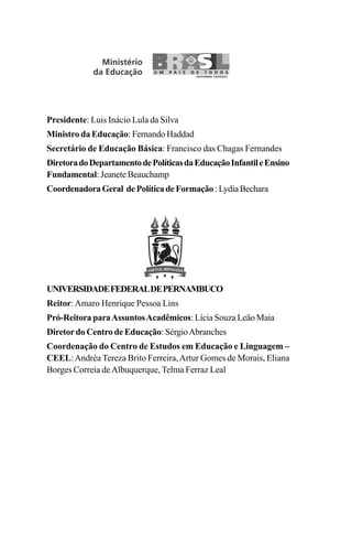 Presidente: Luis Inácio Lula da Silva
Ministro da Educação: Fernando Haddad
Secretário de Educação Básica: Francisco das Chagas Fernandes
DiretoradoDepartamentodePolíticasdaEducaçãoInfantileEnsino
Fundamental: Jeanete Beauchamp
CoordenadoraGeral dePolíticadeFormação :LydiaBechara
UNIVERSIDADEFEDERALDEPERNAMBUCO
Reitor:Amaro Henrique Pessoa Lins
Pró-Reitora paraAssuntosAcadêmicos: Lícia Souza Leão Maia
Diretordo Centro de Educação: SérgioAbranches
Coordenação do Centro de Estudos em Educação e Linguagem –
CEEL:Andréa Tereza Brito Ferreira,Artur Gomes de Morais, Eliana
Borges Correia deAlbuquerque, Telma Ferraz Leal
Livro Fala e escrita 050707finalgrafica.pmd 05/07/2007, 16:40
2
 