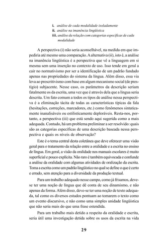 29
i. análise de cada modalidade isoladamente
ii. análise na imanência lingüística
iii. análise da relação com categorias específicas de cada
modalidade
A perspectiva (i) não seria aconselhável, na medida em que im-
pediria até mesmo uma comparação.Aalternativa (ii), isto é, a análise
na imanência lingüística é a perspectiva que vê a linguagem em si
mesma sem uma inserção no contexto de uso. Isso tende em geral a
cair no normativismo por ser a identificação de um padrão fundado
apenas nas propriedades do sistema da língua. Além disso, essa via
leva ao prescritivismo com base em algum mecanismo social (de pres-
tígio) subjacente. Nesse caso, os parâmetros da descrição seriam
fatalmente os da escrita, uma vez que é através dela que a língua seria
descrita. Um fato comum a todos os tipos de análise nessa perspecti-
va é a eliminação tácita de todas as características típicas da fala
(hesitações, correções, marcadores, etc.) como fenômenos sintatica-
mente inanalisáveis ou estilisticamente deploráveis. Resta-nos, por-
tanto, a perspectiva (iii) que está sendo aqui sugerida como a mais
adequada. Contudo, há um problema preliminar a ser resolvido: quais
são as categorias específicas de uma descrição baseada nessa pers-
pectiva e quais os níveis de observação?
Este é o tema central desta coletânea que deve oferecer uma visão
geral para o tratamento da relação entre a oralidade e a escrita no ensino
de língua. Em geral, a visão da oralidade nos manuais escolares é muito
superficial e pouco explícita. Não raro é também equivocada e confunde
a análise da oralidade com algumas atividades de oralização da escrita.
Tomaaescritacomoumpadrãolingüísticonoqualsedefineoqueécerto
e errado, sem atenção para a diversidade da produção textual.
Para um trabalho adequado nesse campo, como já frisamos, deve-
se ter uma noção de língua que dê conta de seu dinamismo, e não
apenas da forma.Além disso, deve-se ter uma noção de texto adequa-
da, tal como os diversos estudos pontuam ao tomarem o texto como
um evento discursivo, e não como uma simples unidade lingüística
que não seria mais do que uma frase estendida.
Para um trabalho mais detido a respeito da oralidade e escrita,
seria útil uma investigação detida sobre os usos da escrita na vida
Livro Fala e escrita 050707finalgrafica.pmd 05/07/2007, 16:40
29
 