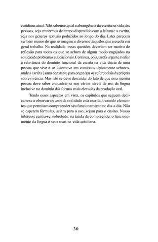 30
cotidiana atual. Não sabemos qual a abrangência da escrita na vida das
pessoas, seja em termos de tempo dispendido com a leitura e a escrita,
seja nos gêneros textuais poduzidos ao longo do dia. Estes parecem
ser bem menos do que se imagina e diversos daqueles que a escola em
geral trabalha. Na realidade, essas questões deveriam ser motivo de
reflexão para todos os que se acham de algum modo engajados na
soluçãodeproblemaseducacionais.Continua,pois,tarefaurgenteavaliar
a relevância do domínio funcional da escrita na vida diária de uma
pessoa que vive e se locomove em contextos tipicamente urbanos,
onde a escrita é uma constante para organizar os referenciais da própria
sobrevivência. Mas não se deve descuidar do fato de que essa mesma
pessoa deve saber enquadrar-se nos vários níveis de uso da língua
inclusive no domínio das formas mais elevadas da produção oral.
Tendo esses aspectos em vista, os capítulos que seguem dedi-
cam-se a observar os usos da oralidade e da escrita, trazendo elemen-
tos que permitam compreender seu funcionamento no dia-a-dia. Não
se esperem fórmulas, sejam para o uso, sejam para o ensino. Nosso
interesse centra-se, sobretudo, na tarefa de compreender o funciona-
mento da língua e seus usos na vida cotidiana.
Livro Fala e escrita 050707finalgrafica.pmd 05/07/2007, 16:40
30
 