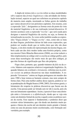 32
A dupla de termos fala e escrita refere as duas modalidades
sob o aspecto das formas lingüísticas e das atividades de formu-
lação textual, aspecto ao qual nos referimos no primeiro capítulo
de maneira mais ampla, mostrando as linhas gerais do trabalho
que vamos desenvolver nos próximos capítulos. Em resumo, com
a expressão “fala”, designamos as formas orais do ponto de vista
do material lingüístico e de sua realização textual-discursiva. O
mesmo acontece com a expressão “escrita”, que será usada para
designar o material lingüístico da escrita, ou seja, as formas de
textualização na escrita. Às vezes serão também usadas as expres-
sões “língua falada” e “língua escrita”, mas, como não se trata
de duas línguas, preferimos deixar de lado essas expressões, que
podem ser usadas desde que se tenha claro que não são duas
línguas, e sim dois modos de representação da mesma língua, em-
bora cada um dos dois modos tenha uma história própria, como
nos mostra Claire Blanche-Benveniste (2004), ao evitar reduzir a
fala simplesmente ao código oral e a escrita ao código gráfico, pois
essas duas tecnologias são muito mais do que dois códigos, já
que têm formas de significação que lhes são próprias.
Fique claro, portanto, que, quando tratamos da fala ou da es-
crita, lidamos com aspectos relativos à organização lingüística. Já,
quando falamos em oralidade e letramento, referimo-nos às práti-
cas sociais ou práticas discursivas nas duas modalidades. A ex-
pressão “letramento” entrou na língua portuguesa em meados dos
anos 1980 e hoje tornou-se bastante comum, mas nem sempre de
forma clara. Para uma melhor análise desse aspecto, podem-se ver
as ponderações de Magda Soares (1998, 2003). Em termos gerais, o
letramento diz respeito às práticas discursivas que fazem uso da
escrita. Uma pessoa pode ser letrada sem ter ido à escola, pois ela
tem um letramento espontâneo. Assim, é possível fazer uma distin-
ção entre o letramento e a alfabetização, desde que se veja esta
como um domínio formal da escrita e aquele como as práticas soci-
ais da escrita. Esse aspecto é fundamental, e podemos dizer que
existem vários letramentos, que vão desde um domínio muito pe-
queno e básico da escrita até um domínio muito grande e formal,
como no caso de pessoas muito escolarizadas, com formação uni-
versitária, por exemplo.
Livro Fala e escrita 050707finalgrafica.pmd 05/07/2007, 16:40
32
 