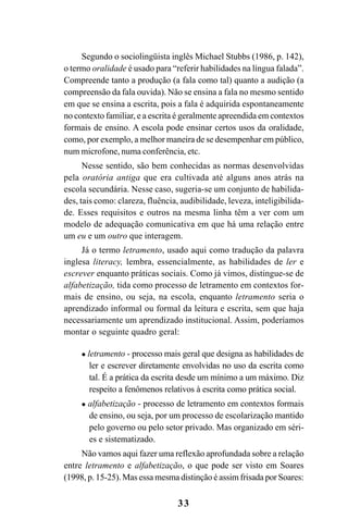 33
Segundo o sociolingüista inglês Michael Stubbs (1986, p. 142),
o termo oralidade é usado para “referir habilidades na língua falada”.
Compreende tanto a produção (a fala como tal) quanto a audição (a
compreensão da fala ouvida). Não se ensina a fala no mesmo sentido
em que se ensina a escrita, pois a fala é adquirida espontaneamente
no contexto familiar, e a escrita é geralmente apreendida em contextos
formais de ensino. A escola pode ensinar certos usos da oralidade,
como, por exemplo, a melhor maneira de se desempenhar em público,
num microfone, numa conferência, etc.
Nesse sentido, são bem conhecidas as normas desenvolvidas
pela oratória antiga que era cultivada até alguns anos atrás na
escola secundária. Nesse caso, sugeria-se um conjunto de habilida-
des, tais como: clareza, fluência, audibilidade, leveza, inteligibilida-
de. Esses requisitos e outros na mesma linha têm a ver com um
modelo de adequação comunicativa em que há uma relação entre
um eu e um outro que interagem.
Já o termo letramento, usado aqui como tradução da palavra
inglesa literacy, lembra, essencialmente, as habilidades de ler e
escrever enquanto práticas sociais. Como já vimos, distingue-se de
alfabetização, tida como processo de letramento em contextos for-
mais de ensino, ou seja, na escola, enquanto letramento seria o
aprendizado informal ou formal da leitura e escrita, sem que haja
necessariamente um aprendizado institucional. Assim, poderíamos
montar o seguinte quadro geral:
 letramento - processo mais geral que designa as habilidades de
ler e escrever diretamente envolvidas no uso da escrita como
tal. É a prática da escrita desde um mínimo a um máximo. Diz
respeito a fenômenos relativos à escrita como prática social.
 alfabetização - processo de letramento em contextos formais
de ensino, ou seja, por um processo de escolarização mantido
pelo governo ou pelo setor privado. Mas organizado em séri-
es e sistematizado.
Não vamos aqui fazer uma reflexão aprofundada sobre a relação
entre letramento e alfabetização, o que pode ser visto em Soares
(1998, p. 15-25). Mas essa mesma distinção é assim frisada por Soares:
Livro Fala e escrita 050707finalgrafica.pmd 05/07/2007, 16:40
33
 