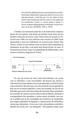 34
Um indivíduo alfabetizado não é necessariamente um indiví-
duo letrado; alfabetizado é aquele que sabe ler e escrever; já o
indivíduo letrado, o indivíduo que vive em estado de letra-
mento, é não só aquele que sabe ler e escrever, mas aquele que
usa socialmente a leitura e a escrita, pratica a leitura e a
escrita, responde adequadamente às demandas sociais de lei-
tura e de escrita. (SOARES, 1998, p. 39-40)
Contudo, esse letramento pode dar-se de modo muito complexo
dentro de um contínuo, indo desde um domínio muito baixo até um
domínio muito alto da escrita. Leda Tfouni tratou do assunto no iní-
cio dos anos 1980 e em suas reflexões mais recentes em 2004, tendo
apresentado o tema em conferência em concurso para Titular. Para
Tfouni, verifica-se um contínuo entre um ponto muito rudimentar de
letramento, de um lado, e um ponto bem desenvolvido, de outro. O
letramento mais baixo sequer é acompanhado da alfabetização, como
mostra o ilustrativo diagrama de Tfouni:
Os usos da escrita são hoje muito diversificados, de acordo
com os indivíduos e suas necessidades. Há pessoas que passam a
vida inteira em zonas urbanas sem ter que apreender a escrita de modo
mais consistente. Há outros que, em certo momento, devem aprendê-la,
pois seu uso se tornou imperativo, como, por exemplo, no caso de um
indivíduo que resolve tirar uma carteira de motorista. Hoje, um porteiro
de um prédio faz intenso uso da escrita ao deixar bilhetes, selecionar a
correspondência dos moradores e muitas outras atividades, sem con-
tar os prédios que já são comandados por monitores de computador,
que exigem capacidade de digitação e conhecimentos de informática,
mesmo que elementares. Uma coisa é certa: não podemos confundir o
domínio da escrita com “ser inteligente”. Não podemos tomar como
Livro Fala e escrita 050707finalgrafica.pmd 05/07/2007, 16:40
34
 