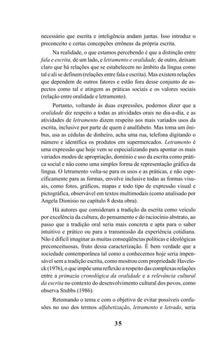 35
necessário que escrita e inteligência andam juntas. Isso introduz o
preconceito e certas concepções errôneas da própria escrita.
Na realidade, o que estamos percebendo é que a distinção entre
fala e escrita, de um lado, e letramento e oralidade, de outro, deixam
claro que há relações que se estabelecem no âmbito da língua como
tal e ali se definem (relações entre fala e escrita). Mas existem relações
que dependem de outros fatores e estão fora desse conjunto de as-
pectos como tal e atingem as práticas sociais e os valores sociais
(relação entre oralidade e letramento).
Portanto, voltando às duas expressões, podemos dizer que a
oralidade diz respeito a todas as atividades orais no dia-a-dia, e as
atividades de letramento dizem respeito aos mais variados usos da
escrita, inclusive por parte de quem é analfabeto. Mas toma um ôni-
bus, usa as cédulas de dinheiro, acha uma rua, telefona digitando o
número e identifica os produtos em supermercados. Letramento é
uma expressão que hoje vem se especializando para apontar os mais
variados modos de apropriação, domínio e uso da escrita como práti-
ca social e não como uma simples forma de representação gráfica da
língua. O letramento volta-se para os usos e as práticas, e não espe-
cificamente para as formas, envolve inclusive todas as formas visu-
ais, como fotos, gráficos, mapas e todo tipo de expressão visual e
pictográfica, observável em textos multimodais (como analisado por
Angela Dionisio no capítulo 8 desta obra).
Há autores que consideram a tradição da escrita como veículo
por excelência da cultura, do pensamento e do raciocínio abstrato, ao
passo que a tradição oral seria mais concreta e apta para o saber
intuitivo e prático ou para a transmissão da experiência cotidiana.
Não é difícil imaginar as muitas conseqüências políticas e ideológicas
preconceituosas, fruto dessa caracterização. É bem verdade que a
sociedade contemporânea tal como a conhecemos hoje seria impen-
sável sem a tradição escrita, como mostrou com propriedade Havelo-
ck (1976), o que impõe uma reflexão a respeito das complexas relações
entre a primazia cronológica da oralidade e a relevância cultural
da escrita no contexto do desenvolvimento cultural dos povos, como
observa Stubbs (1986).
Retomando o tema e com o objetivo de evitar possíveis confu-
sões no uso dos termos alfabetização, letramento e letrado, seria
Livro Fala e escrita 050707finalgrafica.pmd 05/07/2007, 16:40
35
 