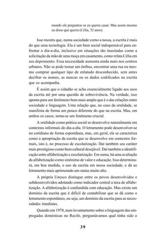 39
mundo ele perguntou se eu queria casar. Mas assim mesmo
eu disse que queria (Célia, 32 anos).
Isso mostra que, numa sociedade como a nossa, a escrita é mais
do que uma tecnologia. Ela é um bem social indispensável para en-
frentar o dia-a-dia, inclusive em situações tão inusitadas como a
solicitação da mão de uma moça em casamento, como relata Célia em
seu depoimento. Essa necessidade aumenta ainda mais nos centros
urbanos. Não se pode tomar um ônibus, encontrar uma rua ou mes-
mo comprar qualquer tipo de enlatado desconhecido, sem antes
decifrar os nomes, as marcas ou os dados codificados na escrita
que os acompanha.
É assim que o cidadão se acha essencialmente ligado aos usos
da escrita até por uma questão de sobrevivência. Na verdade, isso
aponta para um fenômeno bem mais amplo que é o das relações entre
sociedade e linguagem. Uma relação que, no caso da oralidade, se
manifesta de forma um pouco diferente do que na escrita. Mas, em
ambos os casos, torna-se um fenômeno crucial.
A oralidade como prática social se desenvolve naturalmente em
contextos informais do dia-a-dia. O letramento pode desenvolver-se
no cotidiano de forma espontânea, mas, em geral, ele se caracteriza
como a apropriação da escrita que se desenvolve em contextos for-
mais, isto é, no processo de escolarização. Daí também seu caráter
mais prestigioso como bem cultural desejável. Daí também a identifi-
cação entre alfabetização e escolarização. Em suma, há uma avaliação
da alfabetização como sinônimo de valor e educação. Isso determina-
rá, em boa medida, o uso da escrita em nossa sociedade, e dá ao
letramento mais aprimorado um status muito alto.
A própria Unesco distingue entre os povos desenvolvidos e
subdesenvolvidos adotando como indicador central a taxa de alfabe-
tização. A alfabetização é confundida com educação. Mas existe um
domínio da escrita que é difícil de contabilizar que se dá como o
letramento espontâneo, ou seja, um domínio da escrita para as neces-
sidades imediatas.
Quando em 1978, num levantamento sobre a linguagem das em-
pregadas domésticas no Recife, perguntávamos qual tinha sido o
Livro Fala e escrita 050707finalgrafica.pmd 05/07/2007, 16:40
39
 