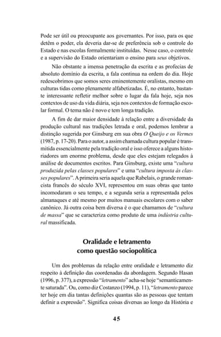 45
Pode ser útil ou preocupante aos governantes. Por isso, para os que
detêm o poder, ela deveria dar-se de preferência sob o controle do
Estado e nas escolas formalmente instituídas. Nesse caso, o controle
e a supervisão do Estado orientariam o ensino para seus objetivos.
Não obstante a imensa penetração da escrita e as profecias de
absoluto domínio da escrita, a fala continua na ordem do dia. Hoje
redescobrimos que somos seres eminentemente oralistas, mesmo em
culturas tidas como plenamente alfabetizadas. É, no entanto, bastan-
te interessante refletir melhor sobre o lugar da fala hoje, seja nos
contextos de uso da vida diária, seja nos contextos de formação esco-
lar formal. O tema não é novo e tem longa tradição.
A fim de dar maior densidade à relação entre a diversidade da
produção cultural nas tradições letrada e oral, podemos lembrar a
distinção sugerida por Ginsburg em sua obra O Queijo e os Vermes
(1987, p. 17-20). Para o autor, a assim chamada cultura popular é trans-
mitida essencialmente pela tradição oral e isso oferece a alguns histo-
riadores um enorme problema, desde que eles estejam relegados à
análise de documentos escritos. Para Ginsburg, existe uma “cultura
produzida pelas classes populares” e uma “cultura imposta às clas-
ses populares”.Aprimeira seria aquela que Rabelais, o grande roman-
cista francês do século XVI, representou em suas obras que tanto
incomodaram o seu tempo, e a segunda seria a representada pelos
almanaques e até mesmo por muitos manuais escolares com o saber
canônico. Já outra coisa bem diversa é o que chamamos de “cultura
de massa” que se caracteriza como produto de uma indústria cultu-
ral massificada.
Oralidade e letramento
como questão sociopolítica
Um dos problemas da relação entre oralidade e letramento diz
respeito à definição das coordenadas da abordagem. Segundo Hasan
(1996, p. 377), a expressão “letramento” acha-se hoje “semanticamen-
te saturada”. Ou, como diz Costanzo (1994, p. 11), “letramento parece
ter hoje em dia tantas definições quantas são as pessoas que tentam
definir a expressão”. Significa coisas diversas ao longo da História e
Livro Fala e escrita 050707finalgrafica.pmd 05/07/2007, 16:40
45
 