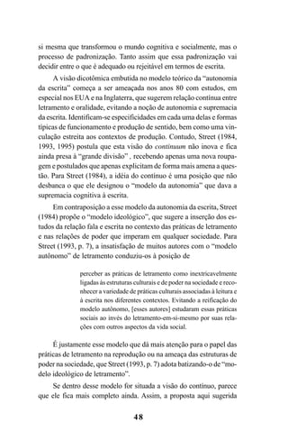 48
si mesma que transformou o mundo cognitiva e socialmente, mas o
processo de padronização. Tanto assim que essa padronização vai
decidir entre o que é adequado ou rejeitável em termos de escrita.
A visão dicotômica embutida no modelo teórico da “autonomia
da escrita” começa a ser ameaçada nos anos 80 com estudos, em
especial nos EUA e na Inglaterra, que sugerem relação contínua entre
letramento e oralidade, evitando a noção de autonomia e supremacia
da escrita. Identificam-se especificidades em cada uma delas e formas
típicas de funcionamento e produção de sentido, bem como uma vin-
culação estreita aos contextos de produção. Contudo, Street (1984,
1993, 1995) postula que esta visão do continuum não inova e fica
ainda presa à “grande divisão” , recebendo apenas uma nova roupa-
gem e postulados que apenas explicitam de forma mais amena a ques-
tão. Para Street (1984), a idéia do contínuo é uma posição que não
desbanca o que ele designou o “modelo da autonomia” que dava a
supremacia cognitiva à escrita.
Em contraposição a esse modelo da autonomia da escrita, Street
(1984) propõe o “modelo ideológico”, que sugere a inserção dos es-
tudos da relação fala e escrita no contexto das práticas de letramento
e nas relações de poder que imperam em qualquer sociedade. Para
Street (1993, p. 7), a insatisfação de muitos autores com o “modelo
autônomo” de letramento conduziu-os à posição de
perceber as práticas de letramento como inextricavelmente
ligadas às estruturas culturais e de poder na sociedade e reco-
nhecer a variedade de práticas culturais associadas à leitura e
à escrita nos diferentes contextos. Evitando a reificação do
modelo autônomo, [esses autores] estudaram essas práticas
sociais ao invés do letramento-em-si-mesmo por suas rela-
ções com outros aspectos da vida social.
É justamente esse modelo que dá mais atenção para o papel das
práticas de letramento na reprodução ou na ameaça das estruturas de
poder na sociedade, que Street (1993, p. 7) adota batizando-o de “mo-
delo ideológico de letramento”.
Se dentro desse modelo for situada a visão do contínuo, parece
que ele fica mais completo ainda. Assim, a proposta aqui sugerida
Livro Fala e escrita 050707finalgrafica.pmd 05/07/2007, 16:40
48
 