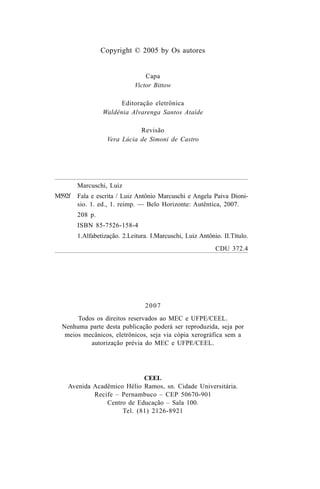 Copyright © 2005 by Os autores
Capa
Victor Bittow
Editoração eletrônica
Waldênia Alvarenga Santos Ataíde
Revisão
Vera Lúcia de Simoni de Castro
M592f
2007
Todos os direitos reservados ao MEC e UFPE/CEEL.
Nenhuma parte desta publicação poderá ser reproduzida, seja por
meios mecânicos, eletrônicos, seja via cópia xerográfica sem a
autorização prévia do MEC e UFPE/CEEL.
CEEL
Avenida Acadêmico Hélio Ramos, sn. Cidade Universitária.
Recife – Pernambuco – CEP 50670-901
Centro de Educação – Sala 100.
Tel. (81) 2126-8921
Marcuschi, Luiz
Fala e escrita / Luiz Antônio Marcuschi e Angela Paiva Dioni-
sio. 1. ed., 1. reimp. — Belo Horizonte: Autêntica, 2007.
208 p.
ISBN 85-7526-158-4
1.Alfabetização. 2.Leitura. I.Marcuschi, Luiz Antônio. II.Título.
CDU 372.4
Livro Fala e escrita 050707finalgrafica.pmd 05/07/2007, 16:40
4
 
