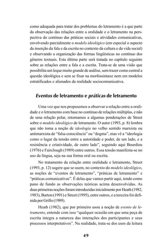 49
como adequada para tratar dos problemas do letramento é a que parte
da observação das relações entre a oralidade e o letramento na pers-
pectiva do contínuo das práticas sociais e atividades comunicativas,
envolvendo parcialmente o modelo ideológico (em especial o aspecto
da inserção da fala e da escrita no contexto da cultura e da vida social)
e observando a organização das formas lingüísticas no contínuo dos
gêneros textuais. Esta última parte será tratada no capítulo seguinte
sobre as relações entre a fala e a escrita. Trata-se de uma visão que
possibilita um leque muito grande de análise, sem trazer como central a
questão ideológica e sem se fixar na morfossintaxe nem em modelos
estratificados e alienados da realidade sociocomunicativa.
Eventos de letramento e práticas de letramento
Uma vez que nos propusemos a observar a relação entre a orali-
dade e o letramento com base no contínuo de relações múltiplas, e não
de uma relação polar, retornamos a algumas ponderações de Street
sobre o modelo ideológico de letramento. O autor (1993, p. 8) lembra
que não toma a noção de ideologia no velho sentido marxista ou
antimarxista de “falsa consciência” ou “dogma”, mas vê a “ideologia
como o lugar da tensão entre a autoridade e poder, de um lado, e a
resistência e criatividade, de outro lado”, seguindo aqui Bourdieu
(1976) e Fairclough (1989) entre outros. Essa tensão manifesta-se no
uso da língua, seja na sua forma oral ou escrita.
No tratamento da relação entre oralidade e letramento, Street
(1993, p. 12) sugere que se usem, no contexto do modelo ideológico,
as noções de “eventos de letramento”, “práticas de letramento” e
“práticas comunicativas”. É delas que vamos partir aqui, tendo como
pano de fundo as observações teóricas acima desenvolvidas. As
duasprimeirasnoçõesforamintroduzidasinicialmenteporHeath(1982,
1983), Barton (1991) e Street (1995), entre outros, e a terceira foi defi-
nidaporGrillo(1989).
Heath (1982), que por primeiro usou a noção de evento de le-
tramento, entende com isso “qualquer ocasião em que uma peça de
escrita integra a natureza das interações dos participantes e seus
processos interpretativos”. Na realidade, trata-se dos usos da leitura
Livro Fala e escrita 050707finalgrafica.pmd 05/07/2007, 16:40
49
 