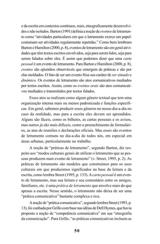 50
e da escrita em contextos contínuos, reais, etnograficamente desenvolvi-
dosenãoisolados.Barton(1991)definiaanoçãodeeventosdeletramen-
to como “atividades particulares em que o letramento exerce um papel:
costumam ser atividades regularmente repetidas.” Como bem lembram
BartoneHamilton(2000,p.8),eventosdeletramentosãoemgeralativi-
dades que têm textos escritos envolvidos, seja para serem lidos, seja para
serem falados sobre eles. É assim que podemos dizer que uma carta
pessoal é um evento de letramento. Para Barton e Hamilton (2000, p. 8),
eventos são episódios observáveis que emergem de práticas e são por
elas moldados. O fato de ser um evento frisa seu caráter de ser situado e
dinâmico. Os eventos de letramento são atos comunicativos mediados
por textos escritos. Assim, como os eventos orais são atos comunicati-
vos mediados e transmitidos por textos falados.
Esses atos se realizam como algum gênero textual que tem uma
organização interna mais ou menos padronizada e funções específi-
cas. Em geral, sabemos produzir esses gêneros no nosso dia-a-dia no
caso da oralidade, mas para a escrita eles devem ser aprendidos.
Alguns são fáceis, como os bilhetes, as cartas pessoais e os avisos,
mas outros já são mais difíceis, como o preenchimento de formulári-
os, as atas de reuniões e declarações oficiais. Mas esses são eventos
de letramento comuns no dia-a-dia de todos nós, em especial em
áreas urbanas, particularmente no trabalho.
A noção de “práticas de letramento”, segundo Barton, diz res-
peito aos “modos culturais gerais de utilizar o letramento que as pes-
soas produzem num evento de letramento” (v. Street, 1995, p. 2). As
práticas de letramento são modelos que construímos para os usos
culturais em que produzimos significados na base da leitura e da
escrita, como lembra Street (1995, p. 133).Acarta pessoal é um even-
to de letramento, mas sua leitura e seu comentário entre os amigos,
familiares, etc. é uma prática de letramento que envolve mais do que
apenas a escrita. Nesse sentido, o letramento não deixa de ser uma
“prática comunicativa” bastante complexa e rica.
Anoçãode“práticacomunicativa”,segundolembraStreet(1993,p.
13),foicunhadaporGrillocombasenasidéiasdeDellHymes,quehavia
proposto a noção de “competência comunicativa” em sua “etnografia
da comunicação”. Para Grillo, “as práticas comunicativas incluem as
Livro Fala e escrita 050707finalgrafica.pmd 05/07/2007, 16:40
50
 