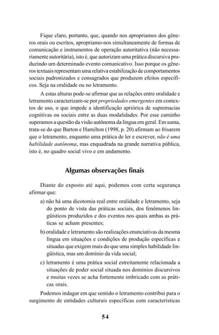 54
Fique claro, portanto, que, quando nos apropriamos dos gêne-
ros orais ou escritos, apropriamo-nos simultaneamente de formas de
comunicação e instrumentos de operação autoritativa (não necessa-
riamente autoritária), isto é, que autorizam uma prática discursiva pro-
duzindo um determinado evento comunicativo. Isso porque os gêne-
ros textuais representam uma relativa estabilização de comportamentos
sociais padronizados e consagrados que produzem efeitos específi-
cos. Seja na oralidade ou no letramento.
A estas alturas pode-se afirmar que as relações entre oralidade e
letramento caracterizam-se por propriedades emergentes em contex-
tos de uso, o que impede a identificação apriórica de supremacias
cognitivas ou sociais entre as duas modalidades. Por esse caminho
superamos a questão da visão autônoma da língua em geral. Em suma,
trata-se do que Barton e Hamilton (1998, p. 20) afirmam ao frisarem
que o letramento, enquanto uma prática de ler e escrever, não é uma
habilidade autônoma, mas enquadrada na grande narrativa pública,
isto é, no quadro social vivo e em andamento.
Algumas observações finais
Diante do exposto até aqui, podemos com certa segurança
afirmar que:
a) não há uma dicotomia real entre oralidade e letramento, seja
do ponto de vista das práticas sociais, dos fenômenos lin-
güísticos produzidos e dos eventos nos quais ambas as prá-
ticas se acham presentes;
b) oralidade e letramento são realizações enunciativas da mesma
língua em situações e condições de produção específicas e
situadas que exigem mais do que uma simples habilidade lin-
güística, mas um domínio da vida social;
c) letramento é uma prática social estreitamente relacionada a
situações de poder social situada nos domínios discursivos
e muitas vezes se acha fortemente imbricado com as práti-
cas orais.
Podemos indagar em que sentido o letramento contribui para o
surgimento de entidades culturais específicas com características
Livro Fala e escrita 050707finalgrafica.pmd 05/07/2007, 16:40
54
 