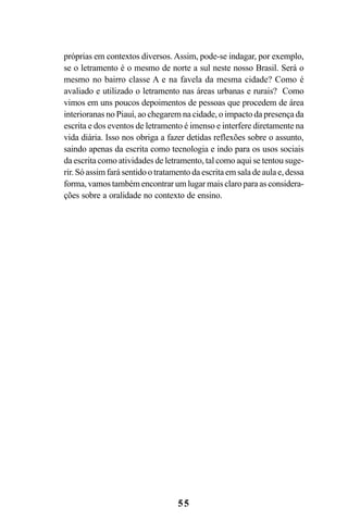 55
próprias em contextos diversos. Assim, pode-se indagar, por exemplo,
se o letramento é o mesmo de norte a sul neste nosso Brasil. Será o
mesmo no bairro classe A e na favela da mesma cidade? Como é
avaliado e utilizado o letramento nas áreas urbanas e rurais? Como
vimos em uns poucos depoimentos de pessoas que procedem de área
interioranas no Piauí, ao chegarem na cidade, o impacto da presença da
escrita e dos eventos de letramento é imenso e interfere diretamente na
vida diária. Isso nos obriga a fazer detidas reflexões sobre o assunto,
saindo apenas da escrita como tecnologia e indo para os usos sociais
da escrita como atividades de letramento, tal como aqui se tentou suge-
rir. Só assim fará sentido o tratamento da escrita em sala de aula e, dessa
forma, vamos também encontrar um lugar mais claro para as considera-
ções sobre a oralidade no contexto de ensino.
Livro Fala e escrita 050707finalgrafica.pmd 05/07/2007, 16:40
55
 