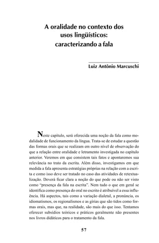 57
A oralidade no contexto dos
usos lingüísticos:
caracterizando a fala
Luiz Antônio Marcuschi
Neste capítulo, será oferecida uma noção da fala como mo-
dalidade de funcionamento da língua. Trata-se de estudar a questão
das formas orais que se realizam em outro nível de observação do
que a relação entre oralidade e letramento investigada no capítulo
anterior. Veremos em que consistem tais fatos e apontaremos sua
relevância no trato da escrita. Além disso, investigamos em que
medida a fala apresenta estratégias próprias na relação com a escri-
ta e como isso deve ser tratado no caso das atividades de retextua-
lização. Deverá ficar clara a noção do que pode ou não ser visto
como “presença da fala na escrita”. Nem tudo o que em geral se
identifica como presença do oral no escrito é atribuível a essa influ-
ência. Há aspectos, tais como a variação dialetal, a pronúncia, os
idiomatismos, os regionalismos e as gírias que são tidos como for-
mas orais, mas que, na realidade, são mais do que isso. Tentamos
oferecer subsídios teóricos e práticos geralmente não presentes
nos livros didáticos para o tratamento da fala.
Livro Fala e escrita 050707finalgrafica.pmd 05/07/2007, 16:40
57
 