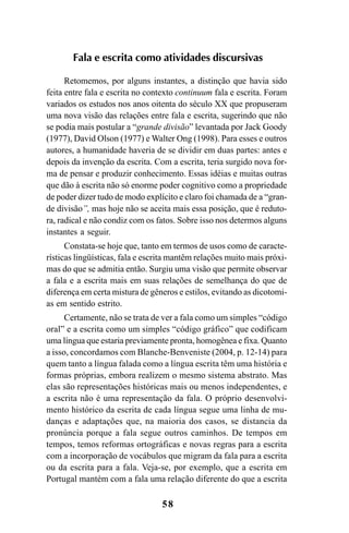 58
Fala e escrita como atividades discursivas
Retomemos, por alguns instantes, a distinção que havia sido
feita entre fala e escrita no contexto continuum fala e escrita. Foram
variados os estudos nos anos oitenta do século XX que propuseram
uma nova visão das relações entre fala e escrita, sugerindo que não
se podia mais postular a “grande divisão” levantada por Jack Goody
(1977), David Olson (1977) e Walter Ong (1998). Para esses e outros
autores, a humanidade haveria de se dividir em duas partes: antes e
depois da invenção da escrita. Com a escrita, teria surgido nova for-
ma de pensar e produzir conhecimento. Essas idéias e muitas outras
que dão à escrita não só enorme poder cognitivo como a propriedade
de poder dizer tudo de modo explícito e claro foi chamada de a “gran-
de divisão”, mas hoje não se aceita mais essa posição, que é reduto-
ra, radical e não condiz com os fatos. Sobre isso nos determos alguns
instantes a seguir.
Constata-se hoje que, tanto em termos de usos como de caracte-
rísticas lingüísticas, fala e escrita mantêm relações muito mais próxi-
mas do que se admitia então. Surgiu uma visão que permite observar
a fala e a escrita mais em suas relações de semelhança do que de
diferença em certa mistura de gêneros e estilos, evitando as dicotomi-
as em sentido estrito.
Certamente, não se trata de ver a fala como um simples “código
oral” e a escrita como um simples “código gráfico” que codificam
uma língua que estaria previamente pronta, homogênea e fixa. Quanto
a isso, concordamos com Blanche-Benveniste (2004, p. 12-14) para
quem tanto a língua falada como a língua escrita têm uma história e
formas próprias, embora realizem o mesmo sistema abstrato. Mas
elas são representações históricas mais ou menos independentes, e
a escrita não é uma representação da fala. O próprio desenvolvi-
mento histórico da escrita de cada língua segue uma linha de mu-
danças e adaptações que, na maioria dos casos, se distancia da
pronúncia porque a fala segue outros caminhos. De tempos em
tempos, temos reformas ortográficas e novas regras para a escrita
com a incorporação de vocábulos que migram da fala para a escrita
ou da escrita para a fala. Veja-se, por exemplo, que a escrita em
Portugal mantém com a fala uma relação diferente do que a escrita
Livro Fala e escrita 050707finalgrafica.pmd 05/07/2007, 16:40
58
 