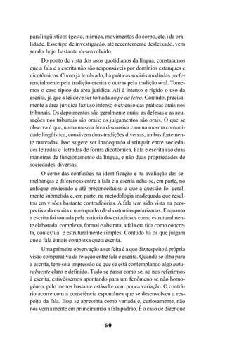 60
paralingüísticos (gesto, mímica, movimentos do corpo, etc.) da ora-
lidade. Esse tipo de investigação, até recentemente desleixado, vem
sendo hoje bastante desenvolvido.
Do ponto de vista dos usos quotidianos da língua, constatamos
que a fala e a escrita não são responsáveis por domínios estanques e
dicotômicos. Como já lembrado, há práticas sociais mediadas prefe-
rencialmente pela tradição escrita e outras pela tradição oral. Tome-
mos o caso típico da área jurídica. Ali é intenso e rígido o uso da
escrita, já que a lei deve ser tomada ao pé da letra. Contudo, precisa-
mente a área jurídica faz uso intenso e extenso das práticas orais nos
tribunais. Os depoimentos são geralmente orais; as defesas e as acu-
sações nos tribunais são orais; os julgamentos são orais. O que se
observa é que, numa mesma área discursiva e numa mesma comuni-
dade lingüística, convivem duas tradições diversas, ambas fortemen-
te marcadas. Isso sugere ser inadequado distinguir entre socieda-
des letradas e iletradas de forma dicotômica. Fala e escrita são duas
maneiras de funcionamento da língua, e não duas propriedades de
sociedades diversas.
O cerne das confusões na identificação e na avaliação das se-
melhanças e diferenças entre a fala e a escrita acha-se, em parte, no
enfoque enviesado e até preconceituoso a que a questão foi geral-
mente submetida e, em parte, na metodologia inadequada que resul-
tou em visões bastante contraditórias. A fala tem sido vista na pers-
pectiva da escrita e num quadro de dicotomias polarizadas. Enquanto
a escrita foi tomada pela maioria dos estudiosos como estruturalmen-
te elaborada, complexa, formal e abstrata, a fala era tida como concre-
ta, contextual e estruturalmente simples. Contudo há os que julgam
que a fala é mais complexa que a escrita.
Uma primeira observação a ser feita é a que diz respeito à própria
visão comparativa da relação entre fala e escrita. Quando se olha para
a escrita, tem-se a impressão de que se está contemplando algo natu-
ralmente claro e definido. Tudo se passa como se, ao nos referirmos
à escrita, estivéssemos apontando para um fenômeno se não homo-
gêneo, pelo menos bastante estável e com pouca variação. O contrá-
rio acorre com a consciência espontânea que se desenvolveu a res-
peito da fala. Essa se apresenta como variada e, curiosamente, não
nos vem à mente em primeira mão a fala padrão. É o caso de dizer que
Livro Fala e escrita 050707finalgrafica.pmd 05/07/2007, 16:40
60
 