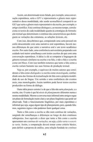 62
Assim, um determinado texto falado, por exemplo, uma conver-
sação espontânea, seria o GF1 e representaria o gênero mais repre-
sentativo dessa modalidade, não sendo aconselhável compará-lo ao
GE1 que seria o gênero mais representativo da escrita, por exemplo, o
artigo científico. Este contínuo distingue e, ao mesmo tempo, correla-
ciona os textos de cada modalidade quanto às estratégias de formula-
ção textual que determinam o contínuo das características que distin-
guem as variações das estruturas, as seleções lexicais, etc.
Com isso, descobrimos que, comparando uma carta pessoal em
estilo descontraído com uma narrativa oral espontânea, haverá me-
nos diferenças do que entre a narrativa oral e um texto acadêmico
escrito. Por outro lado, uma conferência universitária preparada com
cuidado terá maior semelhança com textos escritos do que com uma
conversação espontânea. A idéia é a de se comparar a linguagem de
gêneros textuais similares na escrita e na fala, e não a fala e a escrita
como um bloco. Com isso também notamos que tanto a fala como a
escrita variam bastante nas suas formas de produção textual.
Veja-se, por exemplo, o equívoco de muitos autores que consi-
deram a fala como dialogada e a escrita como monologada, confun-
dindo uma das formas de textualização da fala com a própria modali-
dade de uso da língua. Um sermão e uma conferência são eventos
orais, mas monologados. Assim também pode haver textos escritos
produzidos na forma de diálogo.
Outra idéia pouco correta é a de que a fala não seria planejada, e a
escrita, sim. O certo é que há níveis de planejamento diferentes numa e
noutramodalidade.Mesmoaconversamaisinformalentreamigossegue
um plano de formulação muito claro e um plano lingüístico que pode ser
observado. Todo o funcionamento lingüístico, por mais espontâneo e
informal que seja, segue algum tipo de planejamento, pois, quando fala-
mos, seguimos regras e não podemos fazer qualquer coisa.
Tanto a fala como a escrita se dão num contínuo de variações,
surgindo daí semelhanças e diferenças ao longo de dois contínuos
sobrepostos. Isso equivale a dizer que tanto a fala como a escrita
apresentam um continuo de variações, ou seja, a fala varia e a escri-
ta varia. Assim, a comparação deverá tomar como critério básico,
para definir a proposta de análise, uma relação fundada no continuo
Livro Fala e escrita 050707finalgrafica.pmd 05/07/2007, 16:40
62
 