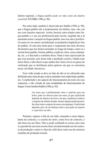 67
dialeto regional, a língua padrão pode ser tida como um dialeto
social (cf. STUBBS, 1986, p. 90).
Por outro lado, também é observado por Stubbs (1986, p. 90),
que a língua padrão não é propriamente um dialeto, mas, sim, um
uso com funções especiais. Assim, haveria certa relação entre lín-
gua padrão e o seu uso preferencial pela escrita, surgindo daí a já
apontada menor variação na língua padrão, mas isso não é justifica-
tiva para ter em menor consideração as produções lingüísticas fora
do padrão. Aí está uma fonte para o surgimento das mais diversas
dicotomias que nos foram ensinadas ao longo do tempo, como se a
escrita fosse padrão, formal, pública, explícita, clara, coesa, planeja-
da, etc., e a fala tudo o contrário disso. Nada é mais equivocado do
que essa posição, pois toma toda a produção escrita e falada num
único bloco e não observa que ambas têm vários níveis ou graus de
realização que se distribuem pelos gêneros em que se concretiza
nossa atividade discursiva.
Essa visão errada se deve ao fato de não se ter oferecido uma
definição mais clara do que se deve entender com explicitude, padrão,
etc. A explicitude é um aspecto do funcionamento do texto em seus
contextos, e não virtude de uma modalidade de funcionamento da
língua. Como lembra Stubbs (1986, p. 92):
Um texto que é perfeitamente claro e explícito para um
leitor, pode ser obscuro para um outro, já que explicitude
depende do objetivo do texto e do que a audiência conhece
a respeito da matéria tratada. Jamais alguém poderá preten-
der dizer tudo a respeito de uma coisa qualquer. Explicitude
depende, pois, de um balanço entre o que pode ser suposto
e o que deve ser dito.
Portanto, separar a fala de um lado, tomando-a como depen-
dente do contexto, e a escrita do outro, como livre de contexto, é
não fazer jus aos fatos. Não se pode confundir as coisas, pois uma
é a questão de um texto escrito fazer um determinado uso do contex-
to de produção e outra é o fato de a fala fazer outro uso do contexto
imediato de produção textual.
Livro Fala e escrita 050707finalgrafica.pmd 05/07/2007, 16:40
67
 