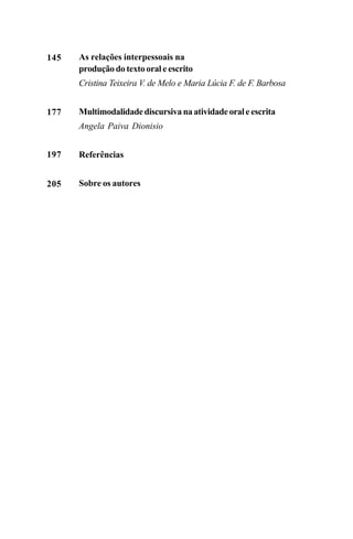 As relações interpessoais na
produção do texto oral e escrito
Cristina Teixeira V. de Melo e Maria Lúcia F. de F. Barbosa
Multimodalidadediscursivanaatividadeoraleescrita
Angela Paiva Dionisio
Referências
Sobre os autores
145
177
197
205
Livro Fala e escrita 050707finalgrafica.pmd 05/07/2007, 16:40
6
 