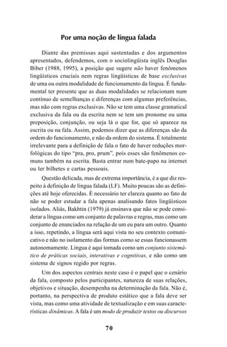 70
Por uma noção de língua falada
Diante das premissas aqui sustentadas e dos argumentos
apresentados, defendemos, com o sociolingüista inglês Douglas
Biber (1988, 1995), a posição que sugere não haver fenômenos
lingüísticos cruciais nem regras lingüísticas de base exclusivas
de uma ou outra modalidade de funcionamento da língua. É funda-
mental ter presente que as duas modalidades se relacionam num
contínuo de semelhanças e diferenças com algumas preferências,
mas não com regras exclusivas. Não se tem uma classe gramatical
exclusiva da fala ou da escrita nem se tem um pronome ou uma
preposição, conjunção, ou seja lá o que for, que só aparece na
escrita ou na fala. Assim, podemos dizer que as diferenças são da
ordem do funcionamento, e não da ordem do sistema. É totalmente
irrelevante para a definição de fala o fato de haver reduções mor-
fológicas do tipo “pra, pro, prum”, pois esses são fenômenos co-
muns também na escrita. Basta entrar num bate-papo na internet
ou ler bilhetes e cartas pessoais.
Questão delicada, mas de extrema importância, é a que diz res-
peito à definição de língua falada (LF). Muito poucas são as defini-
ções até hoje oferecidas. É necessário ter clareza quanto ao fato de
não se poder estudar a fala apenas analisando fatos lingüísticos
isolados. Aliás, Bakhtin (1979) já ensinava que não se pode consi-
derar a língua como um conjunto de palavras e regras, mas como um
conjunto de enunciados na relação de um eu para um outro. Quanto
a isso, repetindo, a língua será aqui vista no seu contexto comuni-
cativo e não no isolamento das formas como se essas funcionassem
autonomamente. Língua é aqui tomada como um conjunto sistemá-
tico de práticas sociais, interativas e cognitivas, e não como um
sistema de signos regido por regras.
Um dos aspectos centrais neste caso é o papel que o cenário
da fala, composto pelos participantes, natureza de suas relações,
objetivos e situação, desempenha na determinação da fala. Não é,
portanto, na perspectiva de produto estático que a fala deve ser
vista, mas como uma atividade de textualização e em suas caracte-
rísticas dinâmicas. A fala é um modo de produzir textos ou discursos
Livro Fala e escrita 050707finalgrafica.pmd 05/07/2007, 16:40
70
 