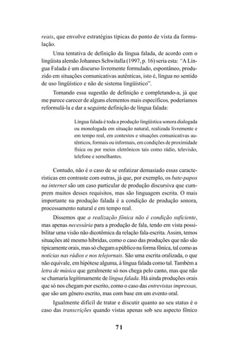 71
reais, que envolve estratégias típicas do ponto de vista da formu-
lação.
Uma tentativa de definição da língua falada, de acordo com o
lingüista alemão Johannes Schwitalla (1997, p. 16) seria esta: “A Lín-
gua Falada é um discurso livremente formulado, espontâneo, produ-
zido em situações comunicativas autênticas, isto é, língua no sentido
de uso lingüístico e não de sistema lingüístico”.
Tomando essa sugestão de definição e completando-a, já que
me parece carecer de alguns elementos mais específicos, poderíamos
reformulá-la e dar a seguinte definição de língua falada:
Língua falada é toda a produção lingüística sonora dialogada
ou monologada em situação natural, realizada livremente e
em tempo real, em contextos e situações comunicativas au-
tênticos, formais ou informais, em condições de proximidade
física ou por meios eletrônicos tais como rádio, televisão,
telefone e semelhantes.
Contudo, não é o caso de se enfatizar demasiado essas caracte-
rísticas em contraste com outras, já que, por exemplo, os bate-papos
na internet são um caso particular de produção discursiva que cum-
prem muitos desses requisitos, mas são linguagem escrita. O mais
importante na produção falada é a condição de produção sonora,
processamento natural e em tempo real.
Dissemos que a realização fônica não é condição suficiente,
mas apenas necessária para a produção de fala, tendo em vista possi-
bilitar uma visão não dicotômica da relação fala-escrita. Assim, temos
situações até mesmo híbridas, como o caso das produções que não são
tipicamenteorais,massóchegamapúbliconaformafônica,talcomoas
notícias nas rádios e nos telejornais. São uma escrita oralizada, o que
não equivale, em hipótese alguma, à língua falada como tal. Também a
letra de música que geralmente só nos chega pelo canto, mas que não
se chamaria legitimamente de língua falada. Há ainda produções orais
que só nos chegam por escrito, como o caso das entrevistas impressas,
que são um gênero escrito, mas com base em um evento oral.
Igualmente difícil de tratar e discutir quanto ao seu status é o
caso das transcrições quando vistas apenas sob seu aspecto fônico
Livro Fala e escrita 050707finalgrafica.pmd 05/07/2007, 16:40
71
 
