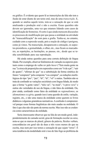 72
ou gráfico. É evidente que quem lê as transcrições da fala não tem a
ilusão de estar diante de um texto oral, mas de uma transcrição. E,
quando se analisa aquele texto, tem-se a sensação de que se está
analisando a produção oral e não a escrita. Essas questões não
devem ser ignoradas, uma vez que estamos lidando com casos de
identificação de fronteiras. O certo é que ainda merecem discussões
os processos de modificação por que passa a oralidade na atividade
de “transcodificação” do som para a grafia. Tenha-se, no entanto,
cuidado com a expressão usada, pois a noção de código é perigosa,
como já vimos. Na transcrição, desaparecem a entoação, os aspec-
tos prosódicos, a gestualidade, o olhar, etc., mas ficam os marcado-
res, as repetições, as hesitações, as pausas, etc., desde que se te-
nha sensibilidade para sua reprodução.
Há ainda outras questões para uma correta definição de língua
falada. Por exemplo, observar fenômenos de variação ou aspectos pon-
tuais como o emprego do verbo ter pelo haver (“Tem muita gente na
rua.”) a troca de preposições em expressões como em “ir de a pé”, “sair
de quatro”, “afirmar de que” ou a substituição da forma sintética do
futuro “comprarei” pela composta “vou comprar”, as reduções morfo-
lógicas do tipo “pro”, “pra”, “tô”, “tá”, “vô” e outras. Também não se
trata de confundir as variações socioletais com língua falada, de modo
que a forma “a gente vamo”, “nóis vai”, “as muié”, “o povo veve” e
outras são variedades de uso da língua, e não fatos da oralidade. Ou,
pior ainda, confundir como fatos da oralidade os regionalismos, os
idiomatismos e a gíria, quando isso é uma questão de estilo, variação,
registro, etc., e não uma marca da oralidade como querem os livros
didáticos e algumas gramáticas normativas.Aconfusão é compreensí-
vel porque essas formas lingüísticas são mais usadas na oralidade. O
fato é que elas não são parte da norma escrita. Mas isso não as creden-
cia como características da oralidade.
Seria interessante observar que na fala de um modo geral, inde-
pendentemente de camada social, grau de formação escolar ou sexo,
nota-se que as marcas de plural, gênero da palavra, flexões verbais,
concordâncias em geral são de duas a três vezes menos do que na
escrita, mas nem por isso temos a sensação de que sejam “erros”. É
uma tendência da modalidade oral e isso de fato foge ao problema da
Livro Fala e escrita 050707finalgrafica.pmd 05/07/2007, 16:40
72
 