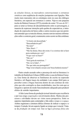 75
as seleções léxicas, os marcadores conversacionais e estruturas
sintáticas com seqüências de orações justapostas sem ligações. Mas
muito mais marcantes são as estratégias orais no caso dos diálogos
literários, em especial em romances e contos. Veja-se este pequeno
trecho de Rubem Fonseca (1973) extraído do conto “O caso de FA”,
para se notar as formas de (des)alinhamento entre os personagens, a
maneira de expressar intenções pela quebra de expectativas, a intro-
dução de expressões de baixo calão e outros recursos que nos permi-
tem entender que se trata de ofensas, mesmo sem ter maiores informa-
ções sobre o contexto geral, exatamente como ocorre na fala cotidiana:
“A Gisele está desconfiada.”
“Desconfiada de quê?”
“De mim!”
“Meu Deus!...”
“Não faz drama. Deus não existe. E se existisse não ia fazer
porra nenhuma por você.”
“O que você vai fazer?”
“Não sei.”
“Você gosta de martirizar...”
“Ora vai te foder!...”
“Por que toda essa pornografia?”
“Digo vá ter relações sexuais com Vossa Senhoria mesmo!”
Outro estudo acurado sobre a presença do oral na literatura é o
trabalho de Hudinilson Urbano (2000) sobre o caso de Rubem Fonse-
ca. Esta forma de observar os fenômenos da escrita na expressão
literária e ali flagrar traços da oralidade é um campo fértil para se
perceber como a língua funciona dentro de um contínuo de rela-
ções que não contrapõe as duas modalidades, mas faz com que se
integrem e operem de modo funcionalmente adequado para produzir
efeitos de sentido importantes.
A fala é uma forma de produção textual interativa por excelência
e por isso exige cooperação e envolvimento direto. Muitos dos pro-
cessos e atividades devem ser vistos nessa perspectiva. Entre os
aspectos importantes para contemplar a fala estão o tempo e o espaço.
Ambos organizam a estrutura dêitica (formas de indicar o espaço e o
tempo). Contudo, há um aspecto ligado ao tempo que é crucial. Trata-
se da produção em tempo real. Isso se liga à presença física dos
Livro Fala e escrita 050707finalgrafica.pmd 05/07/2007, 16:40
75
 