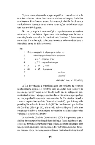 79
Veja-se como vão sendo sempre repetidos certos elementos da
oração e retirados outros, bem como acrescidos novos para dar infor-
mação nova. Esse é o movimento de construção da fala. Se olharmos
verticalmente, notamos como muitas construções sintáticas se repe-
tem nos mesmos lugares.
No caso, a seguir, temos um tópico organizado com sucessivas
retomadas de conteúdos e elipses num crescendo que conclui com a
enunciação do marcador de continuidade “etcétera”. Interessante
neste caso é a elaboração colaborativa construindo coletivamente o
enunciado entre os dois locutores:
A fala é produzida e organizada com um conjunto de recursos
relativamente amplos e constrói suas unidades nem sempre na
mesma perspectiva que a escrita, de modo que as categorias gra-
maticais desenvolvidas para análise da escrita nem sempre podem
ser empregadas linearmente para a análise da fala. Assim, introdu-
zimos a expressão Unidade Comunicativa (UC), que foi sugerida
pelo lingüista alemão Rainer Rath (1979). Lembro aqui que Ataliba
de Castilho (1998, p. 68), em estudo sobre a língua falada, traz
observações sobre o mesmo tema e denomina essas unidades como
“unidades discursivas (UD)”.
A noção de Unidade Comunicativa (UC) é importante para a
análise de características lingüísticas da língua falada ligadas aos pro-
cessos de formulação textual porque se acha definida na relação com
fenômenos lingüísticos e interacionais. Por outro lado,distribui, de for-
ma bastante clara, os elementos que fazem parte da estrutura formal
(02)
1 L2: /.../ o negócio tá aí pra quem quiser ver
2 o índio pegando moléstias venéreas
3 { Ø } pegando gripe
4 { Ø } pegando sarampo
5 Ll: { Ø } virus
6 L2: { Ø } catapora
7 etcétera
8 etcétera
(D2-REC, 166: p.1.755-1760)
Livro Fala e escrita 050707finalgrafica.pmd 05/07/2007, 16:40
79
 