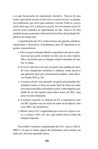 80
e os que fazem parte da organização interativa. Trata-se de uma
noção equivalente ao que se tem com a oração ou frase na gramá-
tica tradicional, que serve para analisar a escrita. Pode-se, grosso
modo, dizer que a UC é uma frase da fala. Por isso mesmo essas UC
servem como unidades de segmentação da fala. Trata-se de uma
unidade de processamento informacional no fluxo da produção lin-
güística em tempo real.
A identificação das UCs se dá com base em aspectos sintáticos,
entoacionais e discursivos. Formalmente, uma UC apresenta as se-
guintes características:
a. Duas margens (margem direita e esquerda) e um núcleo infor-
macional que pode constituir ou não uma ou mais orações.
Não é necessário que as margens estejam marcadas em am-
bos os lados.
b. O núcleo informacional tem, no geral, uma unidade de senti-
do com completude semântica e sintática, sendo decisivo
que apresente uma curva entoacional completa como obser-
vou Chafe (1987, p. 38).
c. A margem direita vem marcada, em geral, pela prosódia des-
cendente (como se fosse um ponto final de frase) ou então
uma marca prosódica ascendente (como a interrogativa), po-
dendo ter ou não alguma outra marca como um MCs, uma
pausa ou uma interjeição.
d. A margem esquerda é a abertura da UC e caracteriza-se por
um MC (quando vem em início de turno ou de tópico), mas
esses MCs são facultativos.
e. Muitas vezes a UC é segmentada por conectores lógicos (ou,
se, e, porque, então, daí, etc.), que podem estar no início da
margem esquerda.
Para melhor visualizar a segmentação das UCs, veja-se o QUA-
DRO 3, em que se acham alguns dos fenômenos mais comuns em
cada caso, tal como apontado acima.
Livro Fala e escrita 050707finalgrafica.pmd 05/07/2007, 16:40
80
 