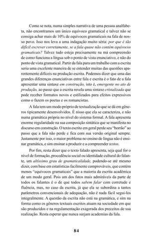 84
Como se nota, numa simples narrativa de uma pessoa analfabe-
ta, não encontramos um único equivoco gramatical e talvez não se
consiga achar mais de 10% de equívocos gramaticais na fala de nos-
so povo. Isso nos leva a uma indagação muito séria: por que é tão
difícil escrever corretamente, se a fala quase não contém equívocos
gramaticais? Talvez tudo esteja precisamente na má compreensão
de como funciona a língua sob o ponto de vista enunciativo, e não do
ponto de vista gramatical. Partir da fala para um trabalho com a escrita
seria uma excelente maneira de se entender muitas das questões apa-
rentemente difíceis na produção escrita. Podemos dizer que uma das
grandes diferenças enunciativas entre fala e escrita é o fato de a fala
apresentar uma sintaxe em construção, isto é, emergente no ato de
produção, ao passo que a escrita revela uma sintaxe cristalizada que
pode receber formatos novos e estilizados para efeitos expressivos
como o fazem os poetas e os romancistas.
A fala tem um modo próprio de textualização que se dá em gêne-
ros tipicamente desenvolvidos. É nisso que ela se caracteriza, e não
numa gramática própria no nível do sistema formal. A fala apresenta
enorme regularidade na sua composição sintática que se manifesta no
discurso em construção. O texto escrito em geral perde seu “borrão” ao
passo que a fala não perde e fica com sua versão original sempre.
Justamente por isso, o maior problema no ensino de língua não é ensi-
nar gramática, e sim ensinar a produzir e a compreender textos.
Por fim, resta dizer que o texto falado apresenta, seja qual for o
nível de formação, procedência social ou identidade cultural do falan-
te, um altíssimo grau de gramaticalidade, podendo-se até mesmo
dizer, com base em estatísticas facilmente comprováveis, que contém
menos “equívocos gramaticais” que a maioria da escrita acadêmica
de um modo geral. Pois um dos fatos mais admiráveis da parte de
todos os falantes é o de que todos sabem falar com corretude e
fluência, mas, no caso da escrita, já que ela se subordina a tantos
parâmetros convencionais de adequação, não é nada fácil segui-los
integralmente. A questão da escrita não está na gramática, e sim na
forma como os gêneros textuais escritos atuam na sociedade em que
são produzidos e na regulamentação exagerada dos preceitos de sua
realização. Resta esperar que nunca surjam academias da fala.
Livro Fala e escrita 050707finalgrafica.pmd 05/07/2007, 16:40
84
 