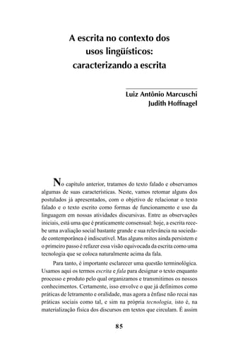 85
No capítulo anterior, tratamos do texto falado e observamos
algumas de suas características. Neste, vamos retomar alguns dos
postulados já apresentados, com o objetivo de relacionar o texto
falado e o texto escrito como formas de funcionamento e uso da
linguagem em nossas atividades discursivas. Entre as observações
iniciais, está uma que é praticamente consensual: hoje, a escrita rece-
be uma avaliação social bastante grande e sua relevância na socieda-
de contemporânea é indiscutível. Mas alguns mitos ainda persistem e
o primeiro passo é refazer essa visão equivocada da escrita como uma
tecnologia que se coloca naturalmente acima da fala.
Para tanto, é importante esclarecer uma questão terminológica.
Usamos aqui os termos escrita e fala para designar o texto enquanto
processo e produto pelo qual organizamos e transmitimos os nossos
conhecimentos. Certamente, isso envolve o que já definimos como
práticas de letramento e oralidade, mas agora a ênfase não recai nas
práticas sociais como tal, e sim na própria tecnologia, isto é, na
materialização física dos discursos em textos que circulam. É assim
A escrita no contexto dos
usos lingüísticos:
caracterizando a escrita
Luiz Antônio Marcuschi
Judith Hoffnagel
Livro Fala e escrita 050707finalgrafica.pmd 05/07/2007, 16:40
85
 