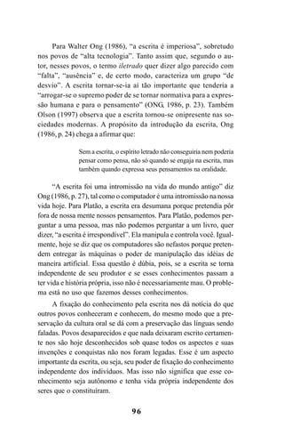 96
Para Walter Ong (1986), “a escrita é imperiosa”, sobretudo
nos povos de “alta tecnologia”. Tanto assim que, segundo o au-
tor, nesses povos, o termo iletrado quer dizer algo parecido com
“falta”, “ausência” e, de certo modo, caracteriza um grupo “de
desvio”. A escrita tornar-se-ia aí tão importante que tenderia a
“arrogar-se o supremo poder de se tornar normativa para a expres-
são humana e para o pensamento” (ONG, 1986, p. 23). Também
Olson (1997) observa que a escrita tornou-se onipresente nas so-
ciedades modernas. A propósito da introdução da escrita, Ong
(1986, p. 24) chega a afirmar que:
Sem a escrita, o espírito letrado não conseguiria nem poderia
pensar como pensa, não só quando se engaja na escrita, mas
também quando expressa seus pensamentos na oralidade.
“A escrita foi uma intromissão na vida do mundo antigo” diz
Ong (1986, p. 27), tal como o computador é uma intromissão na nossa
vida hoje. Para Platão, a escrita era desumana porque pretendia pôr
fora de nossa mente nossos pensamentos. Para Platão, podemos per-
guntar a uma pessoa, mas não podemos perguntar a um livro, quer
dizer, “a escrita é irrespondível”. Ela manipula e controla você. Igual-
mente, hoje se diz que os computadores são nefastos porque preten-
dem entregar às máquinas o poder de manipulação das idéias de
maneira artificial. Essa questão é dúbia, pois, se a escrita se torna
independente de seu produtor e se esses conhecimentos passam a
ter vida e história própria, isso não é necessariamente mau. O proble-
ma está no uso que fazemos desses conhecimentos.
A fixação do conhecimento pela escrita nos dá notícia do que
outros povos conheceram e conhecem, do mesmo modo que a pre-
servação da cultura oral se dá com a preservação das línguas sendo
faladas. Povos desaparecidos e que nada deixaram escrito certamen-
te nos são hoje desconhecidos sob quase todos os aspectos e suas
invenções e conquistas não nos foram legadas. Esse é um aspecto
importante da escrita, ou seja, seu poder de fixação do conhecimento
independente dos indivíduos. Mas isso não significa que esse co-
nhecimento seja autônomo e tenha vida própria independente dos
seres que o constituíram.
Livro Fala e escrita 050707finalgrafica.pmd 05/07/2007, 16:40
96
 