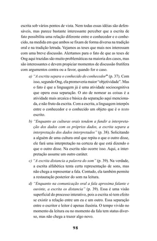 98
escrita sob vários pontos de vista. Nem todas essas idéias são defen-
sáveis, mas parece bastante interessante perceber que a escrita de
fato possibilita uma relação diferente entre o conhecedor e o conhe-
cido, na medida em que ambos se fixam de forma diversa na tradição
oral e na tradição letrada. Vejamos as teses que mais nos interessam
com uma breve discussão. Alertamos para o fato de que as teses de
Ong aqui trazidas são muito problemáticas na maioria dos casos, mas
são interessantes e devem propiciar momentos de discussão frutífera
com argumentos contra ou a favor, quando for o caso.
a) “A escrita separa o conhecido do conhecedor” (p. 37). Com
isso, segundo Ong, ela promoveria maior “objetividade”. Mas
o fato é que a linguagem já é uma atividade sociocognitiva
que opera essa separação. O ato de nomear as coisas é a
atividade mais arcaica e básica da separação aqui menciona-
da, e não fruto da escrita. Com a escrita, a linguagem interpôs
entre o conhecedor e o conhecido um objeto que é o texto
escrito.
b) “Enquanto as culturas orais tendem a fundir a interpreta-
ção dos dados com os próprios dados, a escrita separa a
interpretação dos dados interpretados” (p. 38). Solicitando
a alguém de uma cultura oral que repita o que o outro disse,
ele fará uma interpretação na certeza de que está dizendo o
que o outro disse. Na escrita não ocorre isso. Aqui, a inter-
pretação assume um outro caráter.
c) “A escrita distancia a palavra do som” (p. 39). Na verdade,
a escrita alfabética tenta certa representação de sons, mas
não chega a representar a fala. Contudo, ela também permite
a restauração posterior do som na leitura.
d) “Enquanto na comunicação oral a fala aproxima falante e
ouvinte, a escrita os distancia” (p. 39). Essa é uma visão
superficial do processo interativo, pois a escrita só tem efeito
se existir a relação entre um eu e um outro. Essa separação
entre o escritor e leitor é apenas ilusória. O tempo vivido no
momento da leitura ou no momento da fala tem status diver-
so, mas não chega a trazer algo novo.
Livro Fala e escrita 050707finalgrafica.pmd 05/07/2007, 16:40
98
 