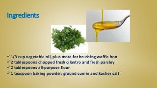 Ingredients
1/3 cup vegetable oil, plus more for brushing waffle iron
2 tablespoons chopped fresh cilantro and fresh parsley
2 tablespoons all-purpose flour
1 teaspoon baking powder, ground cumin and kosher salt
 