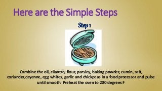 Combine the oil, cilantro, flour, parsley, baking powder, cumin, salt,
coriander,cayenne, egg whites, garlic and chickpeas in a food processor and pulse
until smooth. Preheat the oven to 200 degrees F
Here are the Simple Steps
Step 1
 