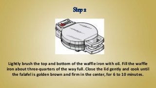 Lightly brush the top and bottom of the waffle iron with oil. Fill the waffle
iron about three-quarters of the way full. Close the lid gently and cook until
the falafel is golden brown and firm in the center, for 6 to 10 minutes.
Step 2
 