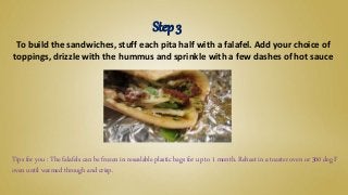 To build the sandwiches, stuff each pita half with a falafel. Add your choice of
toppings, drizzle with the hummus and sprinkle with a few dashes of hot sauce
Step 3
Tips for you : The falafels can be frozen in resealable plastic bags for up to 1 month. Reheat in a toaster oven or 300 deg F
oven until warmed through and crisp.
 