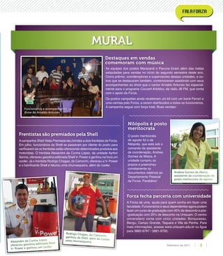 Acampanha Shell Visita Premiada deu brindes a dois frentistas da Forza.
Em julho, funcionários da Shell se passaram por cliente do posto para
veriﬁcarem se os frentistas estão oferecendo determinados produtos aos
motoristas. O frentista Alexandre da Cunha López, da unidade Ayrton
Senna, ofereceu gasolina aditivada Shell V- Power e ganhou na hora um
cooler. Já o frentista Rodrigo Chagas, do Camorim, ofereceu a V- Power
e o lubriﬁcante Shell e faturou uma churrasqueira, além do cooler.
A Forza dá uma ajuda para quem sonha em fazer uma
faculdade. Funcionários e seus dependentes agora podem
fazer um curso de graduação com 40% de desconto e pós-
-graduação com 20% de desconto na Unisuam. O centro
universitário conta com cinco unidades: Bonsucesso,
Bangu, Campo Grande, Taquara e Vila da Penha. Para
mais informações, acesse www.unisuam.edu.br ou ligue
para 3882-9797 / 3881-9700.
O posto meritocrata
de agosto foi o de
Nilópolis, que está sob o
comando da assistente
de coordenação, Andrea
Gomes de Matos. A
unidade cumpriu os
prazos e preencheu
corretamente os
documentos relativos ao
Departamento Pessoal
da Forza. Parabéns!
As equipes dos postos Maracanã e Pavuna foram além das metas
estipuladas para vendas no início do segundo semestre deste ano.
Como prêmio, coordenadores e supervisores dessas unidades, e ou-
tros que se destacaram também, comemoraram assistindo com seus
acompanhantes ao show que o cantor Arnaldo Antunes fez especial-
mente para o programa Couvert Artístico, da rádio JB FM, que conta
com o apoio da Forza.
Os postos campeões ainda receberam um kit com um boné Ferrari e
uma camisa polo Forza, a serem distribuídos a todos os funcionários.
A campanha segue com força total. Boas vendas!
Frentistas são premiados pela Shell
Nilópolis é posto
meritocrata
Forza fecha parceria com universidade
Destaques em vendas
comemoram com música
MURAL
Alexandre da Cunha López
ofereceu gasolina aditivada Shell
V- Power e ganhou um cooler
Rodrigo Chagas, do Camorim,ganhou da Shell, além do cooler,uma churrasqueira
Funcionários e acompanhantes no
show de Arnaldo Antunes
Andrea Gomes de Matos,
assistente de coordenação do
posto meritocrata de agosto
3Setembro de 2011
 
