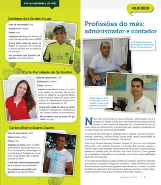Data de nascimento: 13/9
Estado civil: solteira
Filhos: nenhum
Trajetória na Forza: entrei em 2005,
como auxiliar de escritório. No ano se-
guinte, fui trabalhar na empresa SBCQ.
Voltei ao Grupo Forza em 2008, como
auxiliar do Departamento Pessoal. Atu-
almente sou assistente do DP.
O que fazia antes de entrar na Forza:
estágio em Departamento Pessoal e por
seis meses trabalhei em telemarketing.
Um presente que gostaria de ga-
nhar: um carro.
Data de nascimento: 6/9
Estado civil: casado
Filhos: não
Trajetória na Forza: sou frentista do
posto Recreio desde maio de 2009.
O que fazia antes de entrar na
Forza: fui repositor em mercado
e depois trabalhei em uma fábrica
de sorvetes.
Um presente que gostaria de
ganhar: uma casa própria.
Carlos Alberto Soares Duarte
Carla Marinheiro de Sá Bonﬁm
Jussimar dos Santos Souza
Aniversariantes do Mês
Data de nascimento: 28/9
Estado civil: solteiro
Filhos: não
Trajetória na Forza: entrei em 2007,
como frentista da unidade Barra. Em
2010, fui promovido a encarregado no
posto Itanhangá. Trabalhei por um pe-
ríodo no Alto da Boa Vista e retornei
ao posto da Barra.
O que fazia antes de entrar na For-
za: era operador de empilhadeira.
Um presente que gostaria de
ganhar: uma bola de futebol.
Proﬁssões do mês:
administrador e contador
sou frentista do
posto Recreio desde maio de 2009.
O que fazia antes de entrar na
fui repositor em mercado
e depois trabalhei em uma fábrica
Jussimar dos Santos Souza
2010, fui promovido a encarregado no
posto Itanhangá. Trabalhei por um pe-
Data de nascimento:
Estado civil:
Filhos:
Trajetória na Forza:
como auxiliar de escritório. No ano se-
guinte, fui trabalhar na empresa SBCQ.
Voltei ao Grupo Forza em 2008, como
auxiliar do Departamento Pessoal. Atu-
almente sou assistente do DP.
O que fazia antes de entrar na Forza:
estágio em Departamento Pessoal e por
N
este mês, comemoram-se duas proﬁssões: administrador, dia 9, e
contador, 22. Rafael Caixeta é um administrador de formação e trilhou
carreira na área comercial. Segundo ele, a faculdade lhe deu um
vasto campo de conhecimento e ferramentas que o ajudam a desempenhar
a função de gerente comercial da MCALUB.
“O curso de Administração é bastante amplo, engloba recursos humanos,
ﬁnanças, marketing, economia entre outras áreas, dando oportunidade de
se especializar na área de interesse”, diz Caixeta.
José Jorge Gomes Marques trabalhou durante 22 anos em uma empresa
siderúrgica, como gerente ﬁnanceiro e contador. Em seguida, ocupou o
mesmo cargo numa empresa salineira durante cinco anos. Depois, prestou
assessoria contábil para um escritório até entrar na Forza, como gerente
de contabilidade. Segundo ele, um contador tem muitas responsabilidades
dentro de uma empresa.
“O contador precisa fazer a análise contábil da empresa, calcular os impostos
que precisam ser pagos e obrigações acessórias. Todas as tarefas das áreas
administrativa e ﬁnanceira são ligadas ao setor ﬁscal e ao contador, incluindo
as folhas de pagamento dos funcionários, ações de compra e venda, depar-
tamento pessoal, entre outras atividades ﬁnanceiras”, explica.
José Jorge assumiu a
gerência de contabilida-
de da Forza neste ano
Rafael Caixeta é ad-
ministrador por for-
mação e atua como
gerente comercial
5Setembro de 2011
 