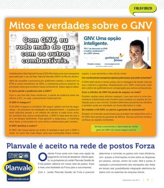 Mitos e verdades sobre o GNV
AdistribuidoraGásNaturalFenosa(CEGRio)iniciaumanovacampanha
para estimular o uso do Gás Natural Veicular (GNV) no Rio de Janeiro.
Além de ressaltar a economia por quilômetro rodado, o desconto no
IPVA e outros benefícios do GNV, a campanha procura quebrar os
principais mitos que envolvem esse combustível. Vejam alguns deles:
O carro perde a potência com o GNV?
Com o uso dos kits mais modernos, a perda de potência pode ser
inferior a 5%, ou seja, praticamente imperceptível.
O GNV é inseguro?
O kit GNV é seguro e conﬁável. Ele segue rígidas normas de segu-
rança – do processo de instalação ao abastecimento – e passa por
duas vistoriais anuais e um reteste de cilindro a cada cinco anos.
Ao contrário dos outros combustíveis, o GNV é mais leve do que o
ar e se dissipa facilmente. Para garantir a segurança, o motorista
deve fazer a conversão em uma oﬁcina credenciada pelo Inmetro.
O GNV daniﬁca o motor?
O GNV não causa danos ao motor. A verdade é que com o GNV o
motor do carro ﬁca mais limpo, pois sua combustão libera menos
sujeira, o que aumenta a vida útil do motor.
Um combustível compensa apenas pelo preço que está na bomba?
O GNV além de ter o menor preço, tem a vantagem de render mais do
que o etanol e a gasolina. Abastecendo com GNV, você pode rodar
até o dobro de quilômetros em comparação aos outros combustíveis.
Com o cilindro de GNV há perda de espaço na mala?
Existem opções para otimizar espaços. Leve seu carro a uma con-
vertetora credenciada pelo Inmetro para analisar as opções de ins-
talação para o seu veículo. Existem diferentes tamanhos de cilindros
e também pode ser estudado um local alternativo à mala.
Se instalar o kit GNV, eu perco a garantia do automóvel?
Existem no mercado automóveis que já podem ser adquiridos com o
kit GNV sem perda da garantia de fábrica. Na sua próxima compra,
veriﬁque as opções existentes.
Simule a economia e veja todas as vanta-
gens do GNV em www.usegnv.com.br.
O
cliente Forza conta com mais uma opção de
pagamento na hora de abastecer. Desde agos-
to, os portadores do cartão Planvale Gestão de
Frota podem utilizá-lo em nossa rede de postos. Essa
é mais uma facilidade da Forza para a sua empresa.
Com o cartão Planvale Gestão de Frota é possível
determinar e controlar os gastos com mais eﬁciência,
com acesso a informações on-line sobre as despesas
por pessoa, veículo, centro de custo, ﬁlial e outras. A
captação e processamento das transações são feitas
em tempo real, possibilitando integração eletrônica de
dados com os sistemas da empresa cliente.
Planvale é aceito na rede de postos Forza
7Setembro de 2011
 